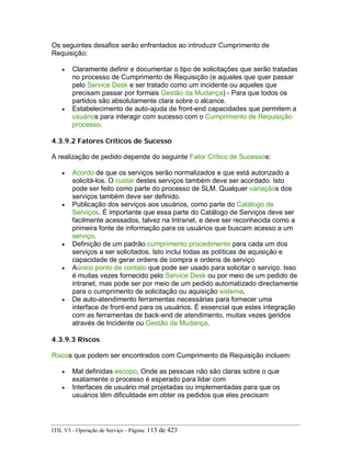 Os seguintes desafios serão enfrentados ao introduzir Cumprimento de
Requisição:
• Claramente definir e documentar o tipo de solicitações que serão tratadas
no processo de Cumprimento de Requisição (e aqueles que quer passar
pelo Service Desk e ser tratado como um incidente ou aqueles que
precisam passar por formais Gestão da Mudança) - Para que todos os
partidos são absolutamente clara sobre o alcance.
• Estabelecimento de auto-ajuda de front-end capacidades que permitem a
usuários para interagir com sucesso com o Cumprimento de Requisição
processo.
4.3.9.2 Fatores Críticos de Sucesso
A realização de pedido depende do seguinte Fator Crítico de Sucessos:
• Acordo de que os serviços serão normalizados e que está autorizado a
solicitá-los. O custar destes serviços também deve ser acordado. Isto
pode ser feito como parte do processo de SLM. Qualquer variaçãos dos
serviços também deve ser definido.
• Publicação dos serviços aos usuários, como parte do Catálogo de
Serviços. É importante que essa parte do Catálogo de Serviços deve ser
facilmente acessados, talvez na Intranet, e deve ser reconhecida como a
primeira fonte de informação para os usuários que buscam acesso a um
serviço.
• Definição de um padrão cumprimento procedimento para cada um dos
serviços a ser solicitados. Isto inclui todas as políticas de aquisição e
capacidade de gerar ordens de compra e ordens de serviço
• Aúnico ponto de contato que pode ser usado para solicitar o serviço. Isso
é muitas vezes fornecido pelo Service Desk ou por meio de um pedido de
intranet, mas pode ser por meio de um pedido automatizado directamente
para o cumprimento de solicitação ou aquisição sistema.
• De auto-atendimento ferramentas necessárias para fornecer uma
interface de front-end para os usuários. É essencial que estes integração
com as ferramentas de back-end de atendimento, muitas vezes geridos
através de Incidente ou Gestão da Mudança.
4.3.9.3 Riscos
Riscos que podem ser encontrados com Cumprimento de Requisição incluem:
• Mal definidas escopo, Onde as pessoas não são claras sobre o que
exatamente o processo é esperado para lidar com
• Interfaces de usuário mal projetadas ou implementadas para que os
usuários têm dificuldade em obter os pedidos que eles precisam
ITIL V3 - Operação de Serviço - Página: 113 de 423
 