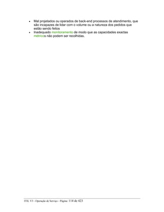 • Mal projetados ou operados de back-end processos de atendimento, que
são incapazes de lidar com o volume ou a natureza dos pedidos que
estão sendo feitos
• Inadequado monitoramento de modo que as capacidades exactas
métricos não podem ser recolhidas.
ITIL V3 - Operação de Serviço - Página: 114 de 423
 