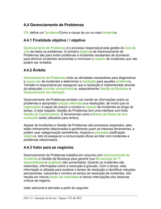 4,4 Gerenciamento de Problemas
ITIL define um "problema'Como a causa de um ou mais incidentes.
4.4.1 Finalidade objetivo / / objetivo
Gerenciamento de Problemas é o processo responsável pela gestão do ciclo de
vida de todos os problemas. O primário objetivos de Gerenciamento de
Problemas são para evitar problemas e incidentes resultantes de acontecer,
para eliminar incidentes recorrentes e minimizar o impacto de incidentes que não
podem ser evitados.
4.4.2 Âmbito
Gerenciamento de Problemas inclui as atividades necessárias para diagnosticar
o causa raiz de incidentes e determinar o resolução para aqueles problemas.
Também é responsável por assegurar que a resolução é implementado através
da adequada controlar procedimentos, especialmente Gestão da Mudança e
Gerenciamento de Liberação.
Gerenciamento de Problemas também vai manter as informações sobre os
problemas e apropriado solução alternativas e resoluções, de modo que os
organização é capaz de reduzir o número e impacto de incidentes ao longo do
tempo. A este respeito, Gestão de Problemas tem uma interface com forte
Gestão do Conhecimento, E ferramentas como o Banco de Dados de erro
conhecido serão utilizados para ambos.
Apesar de Incidentes e Gestão de Problemas são processos separados, eles
estão intimamente relacionados e geralmente usam as mesmas ferramentas, e
podem usar categorização semelhante, impacto e prioridade codificação
sistemas. Isto irá assegurar a comunicação eficaz ao lidar com incidentes e
problemas relacionados.
4.4.3 Valor para os negócios
Gerenciamento de Problemas trabalha em conjunto com Gerenciamento de
Incidentes e Gestão da Mudança para garantir que De serviços de TI
disponibilidade e qualidade são aumentados. Quando os incidentes são
resolvidos, informações sobre a resolução é gravado. Com o tempo, esta
informação é utilizada para acelerar o tempo de resolução e identificar soluções
permanentes, reduzindo o número eo tempo de resolução de incidentes. Isto
resulta em menos tempo de inatividade e menos interrupções dos sistemas
críticos de negócio.
Valor adicional é derivado a partir do seguinte:
ITIL V3 - Operação de Serviço - Página: 115 de 423
 