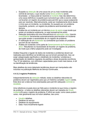• Suspeita ou detecção de uma causa de um ou mais incidentes pela
central de serviços, o que resulta numa Grave problema sendo
levantadas - a mesa pode ter resolvido o incidente mas não determinou
uma causa definitiva e suspeita que é provável que volte a ocorrer, então
vai levantar um registro de problema para permitir que a causa subjacente
para ser resolvido. Alternativamente, pode ser imediatamente óbvio desde
o início que um incidente, ou incidentes, foi causado por um problema
importante, portanto, um registro de problema será levantado sem
demora.
• Análise de um incidente por um técnico grupo de apoio o que revela que
existe um problema subjacente, ou seja susceptível de existir.
• Detecção automática de uma infra-estrutura ou aplicação culpa, Usando
evento/alertar ferramentas automaticamente para levantar um incidente
que pode revelar a necessidade de um registro de problema.
• A notificação de um fornecedor ou contratante que existe um problema
que tem de ser resolvido.
• Análise de incidentes como parte de Gerenciamento de Problemas pró-
ativa - Resultando na necessidade de levantar um registro de problema,
de modo que a falha subjacente pode ser investigada.
Análise frequente e regular de dados de incidentes e problemas devem ser
realizados para identificar as tendências que se tornam perceptíveis. Isso vai
exigir categorização significativo e detalhado de incidentes / problemas e
apresentação de relatórios regulares de padrões e áreas de grande ocorrência.
'Top 10' de relatórios, com drill-down capacidades para níveis mais baixos, é útil
na identificação de tendências.
Mais detalhes de como detectado tendências devem ser manipulados são
incluídos na publicação Melhoria de Serviço Continuada.
4.4.5.2 registro Problema
Independentemente do detecção método, todos os detalhes relevantes do
problema devem ser registrados para que um histórico completo registro existe.
Esta deve ser a data ea hora estampadas para permitir adequada controlar e
escalada.
Uma referência cruzada deve ser feito para o incidente (s) que iniciou o registro
de problema - e todos os detalhes relevantes devem ser copiados do Grave
incidente(S) para o registro de problema. É difícil ser exato, como casos podem
variar, mas geralmente isso irá incluir detalhes, tais como:
• Usuário detalhes
• Detalhes do serviço
• Detalhes do equipamento
• Data / hora inicialmente logado
ITIL V3 - Operação de Serviço - Página: 118 de 423
 