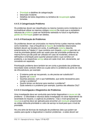 • Prioridade e detalhes de categorização
• Descrição incidente
• Detalhes de todos diagnóstico ou tentativa de recuperação ações
tomadas.
4.4.5.3 Categorização Problema
Os problemas devem ser classificados na mesma maneira como incidentes (e é
aconselhável utilizar os mesmos códigos sistema) De modo que a verdadeira
natureza da problema pode ser facilmente rastreada no futuro e significativa
gestão da informação podem ser obtidos.
4.4.5.4 Priorização de Problemas
Os problemas devem ser priorizados na mesma forma e pelas mesmas razões
como incidentes - mas a frequência e impacto de incidentes relacionados
também devem ser levados em conta. A codificação sistema descrita
anteriormente na Tabela 4.1 (que combina com impacto urgência para dar um
nível de prioridade global) pode ser usado para dar prioridade problemas da
mesma forma que ele pode ser utilizado em caso de incidentes, embora as
definições e orientação para suportar pessoal sobre o que constitui um
problema, e as respectivas serviço alvos em cada nível, tem, obviamente, ser
concebido em separado.
Prioritização problema deve também ter em conta a gravidade dos problemas.
Gravidade neste contexto refere-se a quão sério é o problema do ponto de vista
de infra-estrutura, por exemplo:
• O sistema pode ser recuperado, ou ele precisa ser substituído?
• Quanto vai custar?
• Quantas pessoas, com o que habilidades, que serão necessários para
corrigir o problema?
• Quanto tempo vai demorar para resolver o problema?
• Quão extenso é o problema (por exemplo, quantos são afetados CIs)?
4.4.5.5 Investigação e Diagnóstico de Problemas
Uma investigação deve ser conduzida para tentar diagnosticar o causa raiz do
problema - a velocidade e natureza desta investigação irá variar dependendo da
severidade do impacto, e urgência do problema - mas o nível apropriado de
recursos e perícia deve ser aplicada para encontrar um resolução proporcional
ao código atribuída prioridade e o alvo de serviço no local para que o nível de
prioridade.
Há uma série de técnicas de resolução de problemas úteis que podem ser
usados para ajudar a diagnosticar e resolver problemas - e estes devem ser
ITIL V3 - Operação de Serviço - Página: 119 de 423
 