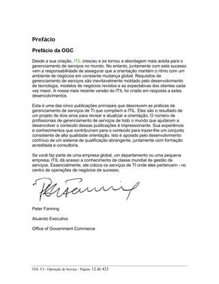Prefácio
Prefácio da OGC
Desde a sua criação, ITIL cresceu e se tornou a abordagem mais aceita para o
gerenciamento de serviços no mundo. No entanto, juntamente com este sucesso
vem a responsabilidade de assegurar que a orientação mantém o ritmo com um
ambiente de negócios em constante mudança global. Requisitos de
gerenciamento de serviços são inevitavelmente moldado pelo desenvolvimento
de tecnologia, modelos de negócios revistos e as expectativas dos clientes cada
vez maior. A nossa mais recente versão do ITIL foi criado em resposta a estes
desenvolvimentos.
Esta é uma das cinco publicações principais que descrevem as práticas de
gerenciamento de serviços de TI que compõem a ITIL. Eles são o resultado de
um projeto de dois anos para revisar e atualizar a orientação. O número de
profissionais de gerenciamento de serviços de todo o mundo que ajudaram a
desenvolver o conteúdo dessas publicações é impressionante. Sua experiência
e conhecimentos que contribuíram para o conteúdo para trazer-lhe um conjunto
consistente de alta qualidade orientação. Isto é apoiado pelo desenvolvimento
contínuo de um sistema de qualificação abrangente, juntamente com formação
acreditada e consultoria.
Se você faz parte de uma empresa global, um departamento ou uma pequena
empresa, ITIL dá acesso a conhecimento de classe mundial de gestão de
serviços. Essencialmente, ele coloca os serviços de TI onde eles pertencem - no
centro de operações de negócios de sucesso.
Peter Fanning
Atuando Executivo
Office of Government Commerce
ITIL V3 - Operação de Serviço - Página: 12 de 423
 