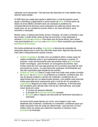 utilizadas como apropriado. Tais técnicas são descritas em mais detalhe mais
adiante nesta secção.
O CMS deve ser usada para ajudar a determinar o nível de impacto e para
ajudar a identificar e diagnosticar o ponto exacto de falha. O Know banco de
dados de erros (BDEC) também deve ser acessado e problema de
correspondência de técnicas (como pesquisas por palavras-chave) deve ser
usado para ver se o problema ocorreu antes e, em caso afirmativo, para
encontrar a resolução.
Muitas vezes, é valiosa para tentar recriar o fracasso, de modo a entender o que
deu errado, e então tentar várias formas de encontrar o mais adequado e
rentável resolução ao problema. Para fazer isso de forma eficaz, sem causar
mais perturbações ao usuários, uma teste sistema Será necessário que espelha
a ambiente de produção.
Há muitos problemas de análise, diagnóstico e técnicas de resolução de
pesquisas disponíveis e muito tem sido feito nesta área. Algumas das técnicas
mais úteis e freqüentemente usados incluem:
• Análise cronológica: Ao lidar com um problema difícil, muitas vezes há
relatos conflitantes sobre o que exatamente aconteceu e quando. É,
portanto, muito útil brevemente para documentar todos os eventos em
ordem cronológica - para fornecer um cronograma de eventos. Isso
muitas vezes faz com que seja possível ver os eventos que pode ter sido
provocado por outros - ou para descontar quaisquer reivindicações que
não são suportados pela seqüência de eventos.
• Análise de Valor dor: Este é o lugar onde uma visão mais ampla é tomado
da impacto de um incidente ou problema ou incidente / problema tipo. Em
vez de apenas analisar o número de incidentes / problemas de um
determinado tipo em um determinado período, uma análise mais profunda
é feito para determinar exatamente qual o nível de dor foi causada ao
organização/ Negócio por estes incidentes / problemas. A fórmula pode
ser concebido para calcular este nível de dor. Normalmente, isso pode
incluir tendo em conta:
• O número de pessoas afetadas
• A duração do tempo de inatividade causado
• O custar para o negócio (se este pode ser facilmente calculada ou
estimada).
Ao tomar todos esses fatores em conta, uma imagem muito mais
detalhada dos incidentes / problemas ou incidentes / problemas tipos que
estão causando mais dor pode ser determinado - para permitir um foco
melhor sobre as coisas que realmente importam e merecem maior
prioridade na resolução
ITIL V3 - Operação de Serviço - Página: 120 de 423
 