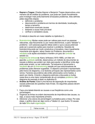 • Kepner e Tregoe: Charles Kepner e Benjamin Tregoe desenvolveu uma
maneira útil de análise do problema, que pode ser usado formalmente
para investigar mais profundamente enraizados problemas. Eles definida
pelas seguintes etapas:
• definindo o problema
• descrevendo o problema em termos de identidade, localização,
tempo e tamanho
• determinar eventuais causas
• testando a causa mais provável
• verificar a verdadeira causa.
O método é descrito em maior detalhe no Apêndice C.
• Brainstorming: Muitas vezes pode ser valiosa para reunir as pessoas
relevantes, seja fisicamente ou por meios electrónicos, e para "debater" o
problema - com pessoas jogando idéias sobre o que a causa potencial
pode ser e possíveis ações para resolver o problema. Sessões de
brainstorming pode ser muito construtiva e inovadora, mas é igualmente
importante que alguém, talvez Gestor do Problema, documenta a
resultado e as ações acordadas e mantém um grau de controlar na
sessão (s).
• Diagrama de Ishikawas: Kaoru Ishikawa (1915-1989), um líder em
japonês qualidade controle, desenvolveu um método de documentar as
causas e efeitos que podem ser úteis para ajudar a identificar onde algo
pode estar errado, ou ser melhorado. Tal esquema é tipicamente o
resultado de um de brainstorming sessão em que solucionadores de
problemas pode oferecer sugestões. O objectivo principal é representado
pelo tronco do diagrama, e os factores principais são representados como
ramos. Factores secundários são então adicionados como hastes, e
assim por diante. Criando o diagrama estimula a discussão e muitas
vezes leva a uma maior compreensão de um complexo problema. Um
diagrama de exemplo é dado no Apêndice D.
• Análise de Pareto: Esta é uma técnica de separação de importantes
causas potenciais de questões mais triviais. Os seguintes passos devem
ser tomados:
1. Faça uma tabela listando as causas e sua freqüência como uma
porcentagem.
2. Organize as linhas na ordem decrescente de importância das causas, ou
seja, a causa mais importante primeiro.
3. Adicionar uma coluna de percentagem cumulativa para a mesa. Por esta
etapa, o gráfico deve ser algo como a Tabela 4.2, que ilustra 10 causas
de rede falha num organização.
Falhas na rede
ITIL V3 - Operação de Serviço - Página: 121 de 423
 