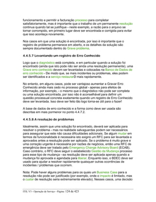 funcionamento e permitir a facturação processo para completar
satisfatoriamente, mas é importante que o trabalho de um permanente resolução
continua quando tal se justifique - neste exemplo, a razão para o arquivo se
tornar corrompido, em primeiro lugar deve ser encontrada e corrigida para evitar
que isso aconteça novamente.
Nos casos em que uma solução é encontrada, por isso é importante que o
registro de problema permanece em aberto, e os detalhes da solução são
sempre documentado dentro do Grave problema.
4.4.5.7 Levantando um registro de Erro Conhecido
Logo que o diagnóstico está completa, e em particular quando a solução foi
encontrado (ainda que isto pode não ser ainda uma resolução permanente), uma
Grave erro conhecido devem ser levantadas e colocadas na Banco de Dados de
erro conhecido - De modo que, se mais incidentes ou problemas, eles podem
ser identificados e a serviço restaurarD mais rapidamente.
No entanto, em alguns casos, pode ser vantajoso aumentar a Gravar Erro
Conhecido ainda mais cedo no processo global - apenas para efeitos de
informação, por exemplo, - o mesmo que o diagnóstico não pode ser completa
ou uma solução encontrada, por isso não é aconselhável para definir um
questão processual concreta exatamente quando um registro de Erro Conhecido
deve ser levantada. Isso deve ser feito tão logo torna-se útil para o fazer!
A base de dados de erro conhecido e a forma como deve ser usada são
descritas em mais pormenor no ponto 4.4.7.2.
4.4.5.8 A resolução de problemas
Idealmente, assim que uma solução foi encontrado, deverá ser aplicada para
resolver o problema - mas na realidade salvaguardas podem ser necessários
para assegurar que este não causa dificuldades adicionais. Se algum mudar em
termos de funcionalidade é necessária isto exigirá um RFC para ser levantada e
aprovados antes a resolução pode ser aplicado. Se o problema é muito grave e
uma correção urgente é necessária por razões de negócios, então uma RFC de
emergência deve ser tratado pelo Emergency Change Advisory Board (ECAB).
Caso contrário, o RFC deve seguir o estabelecido Gestão da Mudança processo
para esse tipo de mudança - ea resolução deve ser aplicada apenas quando a
mudança foi aprovada e agendada para liberar. Enquanto isso, o BDEC deve ser
usado para ajudar a resolver rapidamente quaisquer outras ocorrências de
incidentes / problemas que ocorrem.
Nota: Pode haver alguns problemas para os quais um Business Case para a
resolução não pode ser justificado (por exemplo, onde o impacto é limitado, mas
o custar de resolução seria extremamente elevado). Nesses casos, uma decisão
ITIL V3 - Operação de Serviço - Página: 124 de 423
 
