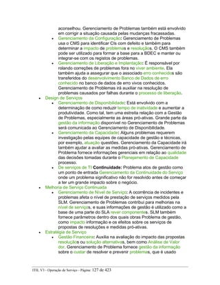 aconselhou. Gerenciamento de Problemas também está envolvido
em corrigir a situação causada pelas mudanças fracassadas.
• Gerenciamento da Configuração: Gerenciamento de Problemas
usa o CMS para identificar CIs com defeito e também para
determinar a impacto de problemas e resoluçãos. O CMS também
pode ser utilizado para formar a base para a BDEC e manter ou
integrar-se com os registos de problemas.
• Gerenciamento de Liberação e Implantação: É responsável por
rolando correções de problemas fora no viver ambiente. Ela
também ajuda a assegurar que o associado erro conhecidos são
transferidos do desenvolvimento Banco de Dados de erro
conhecido no banco de dados de erro vivos conhecidos.
Gerenciamento de Problemas irá auxiliar na resolução de
problemas causados por falhas durante o processo de liberação.
• Design de Serviços
• Gerenciamento de Disponibilidade: Está envolvido com a
determinação de como reduzir tempo de inatividade e aumentar a
produtividade. Como tal, tem uma estreita relação com a Gestão
de Problemas, especialmente as áreas pró-ativas. Grande parte da
gestão da informação disponível no Gerenciamento de Problemas
será comunicada ao Gerenciamento de Disponibilidade.
• Gerenciamento da Capacidade: Alguns problemas requerem
investigação pelas equipes de capacidade de gestão e técnicas,
por exemplo, atuação questões. Gerenciamento da Capacidade irá
também ajudar a avaliar as medidas pró-ativas. Gerenciamento de
Problema fornece informações gerenciais em relação ao qualidade
das decisões tomadas durante o Planejamento de Capacidade
processo.
• De serviços de TI Continuidade: Problema atos de gestão como
um ponto de entrada Gerenciamento da Continuidade do Serviço
onde um problema significativo não for resolvido antes de começar
a ter um grande impacto sobre o negócio.
• Melhoria de Serviço Continuada
• Gerenciamento de Nível de Serviço: A ocorrência de incidentes e
problemas afeta o nível de prestação de serviços medidos pela
SLM. Gerenciamento de Problemas contribui para melhorias na
nível de serviços, e suas informações de gestão é utilizado como a
base de uma parte do SLA rever componentes. SLM também
fornece parâmetros dentro dos quais obras Problema de gestão,
como impacto informação e os efeitos sobre os serviços de
propostas de resoluções e medidas pró-ativas.
• Estratégia de Serviço
• Gestão Financeira: Auxilia na avaliação do impacto das propostas
resoluçãos ou solução alternativas, bem como Análise de Valor
dor. Gerenciamento de Problema fornece gestão da informação
sobre o custar de resolver e prevenir problemas, que é usado
ITIL V3 - Operação de Serviço - Página: 127 de 423
 