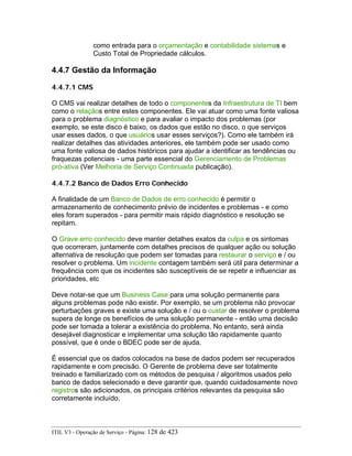 como entrada para o orçamentação e contabilidade sistemas e
Custo Total de Propriedade cálculos.
4.4.7 Gestão da Informação
4.4.7.1 CMS
O CMS vai realizar detalhes de todo o componentes da Infraestrutura de TI bem
como o relaçãos entre estes componentes. Ele vai atuar como uma fonte valiosa
para o problema diagnóstico e para avaliar o impacto dos problemas (por
exemplo, se este disco é baixo, os dados que estão no disco, o que serviços
usar esses dados, o que usuários usar esses serviços?). Como ele também irá
realizar detalhes das atividades anteriores, ele também pode ser usado como
uma fonte valiosa de dados históricos para ajudar a identificar as tendências ou
fraquezas potenciais - uma parte essencial do Gerenciamento de Problemas
pró-ativa (Ver Melhoria de Serviço Continuada publicação).
4.4.7.2 Banco de Dados Erro Conhecido
A finalidade de um Banco de Dados de erro conhecido é permitir o
armazenamento de conhecimento prévio de incidentes e problemas - e como
eles foram superados - para permitir mais rápido diagnóstico e resolução se
repitam.
O Grave erro conhecido deve manter detalhes exatos da culpa e os sintomas
que ocorreram, juntamente com detalhes precisos de qualquer ação ou solução
alternativa de resolução que podem ser tomadas para restaurar o serviço e / ou
resolver o problema. Um incidente contagem também será útil para determinar a
frequência com que os incidentes são susceptíveis de se repetir e influenciar as
prioridades, etc
Deve notar-se que um Business Case para uma solução permanente para
alguns problemas pode não existir. Por exemplo, se um problema não provocar
perturbações graves e existe uma solução e / ou o custar de resolver o problema
supera de longe os benefícios de uma solução permanente - então uma decisão
pode ser tomada a tolerar a existência do problema. No entanto, será ainda
desejável diagnosticar e implementar uma solução tão rapidamente quanto
possível, que é onde o BDEC pode ser de ajuda.
É essencial que os dados colocados na base de dados podem ser recuperados
rapidamente e com precisão. O Gerente de problema deve ser totalmente
treinado e familiarizado com os métodos de pesquisa / algoritmos usados pelo
banco de dados selecionado e deve garantir que, quando cuidadosamente novo
registros são adicionados, os principais critérios relevantes da pesquisa são
corretamente incluído.
ITIL V3 - Operação de Serviço - Página: 128 de 423
 