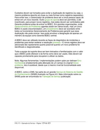 Cuidados devem ser tomados para evitar a duplicação de registros (ou seja, o
mesmo problema descrito em duas ou mais formas como registros separados).
Para evitar isso, o Gerenciador de problema deve ser a única pessoa capaz de
entrar em um novo recorde. Outro grupo de apoios deve ser permitida, e até
incentivado, para propor novos registros, mas estes devem ser controlados pelo
Gerente problema antes de entrar no BDEC. Em grandes organizações, onde
Gerenciamento de Problemas agentes existir em vários locais, mas um único
BDEC é usado (recomendado!), um procedimento deve ser acordado entre
todos os funcionários Gerenciamento de Problema para garantir que essa
duplicação não pode ocorrer. Isso pode envolver a designação de apenas um
membro da equipe como Gerente BDEC central.
A BDEC deve ser utilizado durante as fases de diagnóstico de incidentes e
problemas para tentar acelerar a resolução processo - E novos registos deve ser
adicionado tão rapidamente quanto possível quando um novo problema foi
identificado e diagnosticadas.
Toda a equipe de suporte deve ser bem treinados e familiarizados com o valor
que o BDEC pode oferecer e da forma como deve ser usado. Eles devem ser
capazes prontamente para recuperar e utilizar os dados.
Nota: Algumas ferramentas / implementações podem optar por delinear Erro
Conhecidos simplesmente pela alteração de um campo no original Grave
problema. Isto é aceitável, desde que o mesmo nível de funcionalidade está
disponível.
A BDEC, como o CMS, faz parte de um grande Serviço do Sistema de Gestão
do Conhecimento (SKMS) ilustrado na Figura 4.6. Mais informação sobre os
SKMS pode ser encontrada na Transição de Serviço publicação.
ITIL V3 - Operação de Serviço - Página: 129 de 423
 