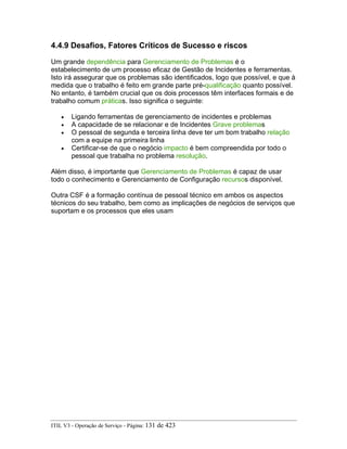 4.4.9 Desafios, Fatores Críticos de Sucesso e riscos
Um grande dependência para Gerenciamento de Problemas é o
estabelecimento de um processo eficaz de Gestão de Incidentes e ferramentas.
Isto irá assegurar que os problemas são identificados, logo que possível, e que à
medida que o trabalho é feito em grande parte pré-qualificação quanto possível.
No entanto, é também crucial que os dois processos têm interfaces formais e de
trabalho comum práticas. Isso significa o seguinte:
• Ligando ferramentas de gerenciamento de incidentes e problemas
• A capacidade de se relacionar e de Incidentes Grave problemas
• O pessoal de segunda e terceira linha deve ter um bom trabalho relação
com a equipe na primeira linha
• Certificar-se de que o negócio impacto é bem compreendida por todo o
pessoal que trabalha no problema resolução.
Além disso, é importante que Gerenciamento de Problemas é capaz de usar
todo o conhecimento e Gerenciamento de Configuração recursos disponível.
Outra CSF é a formação contínua de pessoal técnico em ambos os aspectos
técnicos do seu trabalho, bem como as implicações de negócios de serviços que
suportam e os processos que eles usam
ITIL V3 - Operação de Serviço - Página: 131 de 423
 