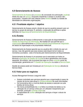4,5 Gerenciamento de Acesso
Gerenciamento de Acesso é o processo de concessão de autorização usuárioo
direito de usar um serviço, Enquanto impedindo o acesso a usuários não-
autorizados. Também tem sido referido como Direitos Gestão ou Gestão de
Identidade em diferentes organizações.
4.5.1 Finalidade objetivo / / objetivo
Gerenciamento de Acesso prevê o direito de que os usuários possam usar um
serviço ou grupo de serviços. É, portanto, a execução de políticas e ações
definidas no Segurança e Gerenciamento de Disponibilidade.
4.5.2 Âmbito
Gerenciamento de Acesso é efetivamente a execução de disponibilidade e
Gestão de Segurança da Informação, Na medida em que permite que o
organização para administrar o confidencialidade,disponibilidade e integridade
de dados da organização e de propriedade intelectual.
Gerenciamento de Acesso garante que os usuários têm o direito de usar um
serviço, mas não garante que esse acesso está disponível em todos os
momentos acordados - esta é fornecida pelo Gerenciamento de Disponibilidade.
Gerenciamento de Acesso é um processo que é executado por todos os
técnicos e Aplicação de Gestão de funçãos e não é geralmente uma função
separada. No entanto, não é provável que seja um único controlar ponto de
coordenação, geralmente em TI Gestão de Operações ou sobre o Service Desk.
Gestão de acesso pode ser iniciada por um Solicitação de Serviço através do
Service Desk.
4.5.3 Valor para os negócios
Access Management fornece o seguinte valor:
• Acesso controlado aos serviços garante que a organização é capaz de
manter de forma mais eficaz o confidencialidade de suas informações
• Os funcionários têm o nível de direito de acesso a executar as suas
tarefas de forma eficaz
• Há menos probabilidade de erros feitos na entrada de dados ou na
utilização de um serviço crítico por um utilizador inexperiente (por
exemplo, produção controlar sistemas)
• A capacidade de auditar utilização dos serviços e traçar o abuso de
serviços
ITIL V3 - Operação de Serviço - Página: 132 de 423
 