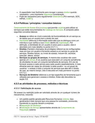 • A capacidade mais facilmente para revogar o acesso direitos quando
necessário - uma importante segurança consideração
• Pode ser necessária para regulamentar observância (Por exemplo, SOX,
HIPAA, COBIT).
4.5.4 Políticas / princípios / conceitos básicos
Gerenciamento de Acesso é o processo que permite usuários para utilizar os
serviços que estão documentados no Catálogo de Serviços. É composto pelos
seguintes conceitos básicos:
• Acesso se refere ao nível e extensão da funcionalidade de um serviço ou
de dados que um usuário tem o direito de usar.
• Identidade refere-se à informação sobre eles que os distingue como um
indivíduo e que verifica a sua estado dentro do organização. Por
definição, a identidade de um usuário é único para o usuário. (Isto é
abordado com mais detalhe no ponto 4.5.7.1.)
• Direitos (Também chamados de privilégios) referem-se às configurações
reais em que um usuário é fornecido acesso a um serviço ou grupo de
serviços. Direitos típicos, ou níveis de acesso, incluem ler, escrever,
executar, alterar, excluir.
• Serviços ou grupos de serviços. A maioria dos usuários não usam
apenas um serviço, E os usuários que executam um conjunto semelhante
de atividades irá usar um conjunto semelhante de serviços. Em vez de
fornecer acesso a cada serviço para cada usuário separadamente, é mais
eficiente para ser capaz de conceder a cada usuário - ou um grupo de
usuários - o acesso a todo o conjunto de serviços que eles têm o direito
de usar, ao mesmo tempo. (Isto é discutido em mais pormenor no ponto
4.5.7.2.)
• Serviços de Diretório refere-se a um tipo específico de ferramenta que é
utilizada para gerenciar o acesso e direitos. Estes são discutidos na
seção 5.8.
4.5.5 as atividades de processo, métodos e técnicas
4.5.5.1 Solicitação de acesso
De acesso (ou restrição) pode ser solicitado através de um qualquer número de
mecanismos, incluindo:
• Um pedido padrão gerada pelo Recursos Humanos sistema. Isso
geralmente é feito sempre que uma pessoa for contratado, promovido,
transferido ou quando deixam a empresa
• ARequisição de Mudança
• ASolicitação de Serviço apresentadas através do Cumprimento de
Requisição sistema
ITIL V3 - Operação de Serviço - Página: 133 de 423
 