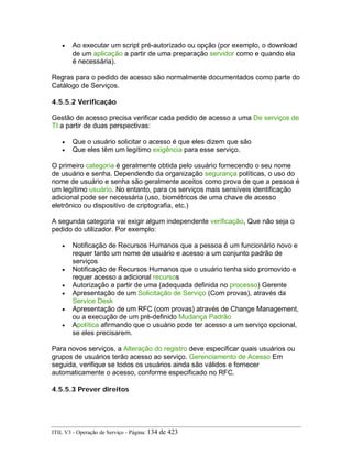 • Ao executar um script pré-autorizado ou opção (por exemplo, o download
de um aplicação a partir de uma preparação servidor como e quando ela
é necessária).
Regras para o pedido de acesso são normalmente documentados como parte do
Catálogo de Serviços.
4.5.5.2 Verificação
Gestão de acesso precisa verificar cada pedido de acesso a uma De serviços de
TI a partir de duas perspectivas:
• Que o usuário solicitar o acesso é que eles dizem que são
• Que eles têm um legítimo exigência para esse serviço.
O primeiro categoria é geralmente obtida pelo usuário fornecendo o seu nome
de usuário e senha. Dependendo da organização segurança políticas, o uso do
nome de usuário e senha são geralmente aceitos como prova de que a pessoa é
um legítimo usuário. No entanto, para os serviços mais sensíveis identificação
adicional pode ser necessária (uso, biométricos de uma chave de acesso
eletrônico ou dispositivo de criptografia, etc.)
A segunda categoria vai exigir algum independente verificação, Que não seja o
pedido do utilizador. Por exemplo:
• Notificação de Recursos Humanos que a pessoa é um funcionário novo e
requer tanto um nome de usuário e acesso a um conjunto padrão de
serviços
• Notificação de Recursos Humanos que o usuário tenha sido promovido e
requer acesso a adicional recursos
• Autorização a partir de uma (adequada definida no processo) Gerente
• Apresentação de um Solicitação de Serviço (Com provas), através da
Service Desk
• Apresentação de um RFC (com provas) através de Change Management,
ou a execução de um pré-definido Mudança Padrão
• Apolítica afirmando que o usuário pode ter acesso a um serviço opcional,
se eles precisarem.
Para novos serviços, a Alteração do registro deve especificar quais usuários ou
grupos de usuários terão acesso ao serviço. Gerenciamento de Acesso Em
seguida, verifique se todos os usuários ainda são válidos e fornecer
automaticamente o acesso, conforme especificado no RFC.
4.5.5.3 Prever direitos
ITIL V3 - Operação de Serviço - Página: 134 de 423
 