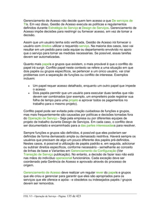 Gerenciamento de Acesso não decide quem tem acesso a que De serviços de
TIs. Em vez disso, Gestão de Acesso executa as políticas e regulamentos
definidos durante Estratégia de Serviço e Design de Serviços. Gerenciamento de
Acesso impõe decisões para restringir ou fornecer acesso, em vez de tomar a
decisão.
Assim que um usuário tenha sido verificada, Gestão de Acesso irá fornecer o
usuário com direitos utilizar o requerido serviço. Na maioria dos casos, isso vai
resultar em um pedido para cada equipe ou departamento envolvido no apoio
que o serviço para tomar as medidas necessárias. Se possível, essas tarefas
devem ser automatizadas.
Quanto mais papels e grupos que existem, o mais provável é que o conflito do
papel irá surgir. Conflito papel neste contexto se refere a uma situação em que
dois papéis ou grupos específicos, se pertencer a um único usuário, vai criar
problemas com a separação de funções ou conflito de interesse. Exemplos
incluem:
• Um papel requer acesso detalhado, enquanto um outro papel que impede
o acesso
• Dois papéis permitir que um usuário para executar duas tarefas que não
devem ser combinados (por exemplo, um empreiteiro pode registrar sua
folha de tempo para uma projeto e aprovar todos os pagamentos no
trabalho para o mesmo projeto).
Conflito papel pode ser evitada pela criação cuidadosa de funções e grupos,
mas mais frequentemente são causadas por políticas e decisões tomadas fora
do Operação de Serviço - Seja pela empresa ou por diferentes equipes de
projeto de trabalho durante Design de Serviços. Em cada caso, o conflito deve
ser documentado e encaminhado para a das partes interessadass para resolver.
Sempre funções e grupos são definidos, é possível que eles poderiam ser
definidas de forma demasiado ampla ou demasiado restritiva. Haverá sempre os
usuários que precisam de algo um pouco diferente dos papéis pré-definidos.
Nestes casos, é possível a utilização de papéis padrão e, em seguida, adicionar
ou subtrair direitos específicos, conforme necessário - semelhante ao conceito
de linhas de base e Variantes em Gerenciamento da Configuração (Ver
Transição de Serviço publicação). No entanto, a decisão de fazer isso não está
nas mãos do indivíduo operacional funcionários. Cada exceção deve ser
coordenado pela Gerência de Acesso e aprovado através do processo de
origem.
Gerenciamento de Acesso deve realizar um regular rever do papels e grupos
que ele criou e gerenciar para garantir que eles são apropriados para os
serviços que ele oferece e apóia - e obsoletos ou indesejados papéis / grupos
devem ser removidos.
ITIL V3 - Operação de Serviço - Página: 135 de 423
 
