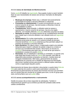 4.5.5.4 status de identidade de Monitoramento
Como usuárioO trabalho na organização, Seus papéis mudam e assim também
fazer as suas necessidades de acesso aos serviços. Exemplos de alterações
incluem:
• Mudanças de emprego. Neste caso, o utilizador terá possivelmente
necessidade de acesso a serviços diferentes ou adicionais.
• Promoções ou rebaixamentos. O usuário provavelmente vai usar o
mesmo conjunto de serviços, mas terá acesso a diferentes níveis de
funcionalidade ou dados.
• Transferências. Nesta situação, o utilizador pode ter acesso a
exactamente o mesmo conjunto de serviços, mas de uma região
diferente, com trabalho diferente práticas e diferentes conjuntos de dados.
• Demissão ou morte. De acesso precisa de ser completamente removida
para impedir que o nome de utilizador a ser utilizado como um segurança
brecha.
• Aposentadoria. Em muitas organizações, um empregado que se
aposenta ainda pode ter acesso a um conjunto limitado de serviços,
incluindo benefícios sistemas ou sistemas que lhes permitem adquirir os
produtos da empresa a uma taxa reduzida.
• Ação disciplinar. Em alguns casos, a organização exigirá uma restrição
temporária para impedir o utilizador de aceder a alguns ou a todos os
serviços que normalmente têm acesso. Deve haver um recurso no
processo e ferramentas para fazer isso, ao invés de ter que excluir e
restabelecer o acesso do usuário direitos.
• Demissões. Se um trabalhador é demitido ou contratado, ou quando uma
ação legal seja tomada contra um cliente (Por exemplo, para falta de
pagamento para produtos comprados na internet), o acesso deve ser
revogada imediatamente. Além disso, gerenciamento de acesso,
trabalhando em conjunto com a Gestão de Segurança da Informação,
deve tomar medidas activas para prevenir e detectar ações maliciosas
contra a organização daquele usuário.
Gerenciamento de Acesso deve entender e documentar o usuário típico Ciclo de
Vida para cada tipo de usuário e usá-lo para automatizar o processo. As
ferramentas de gerenciamento de acesso deve fornecer recursos que permitem
que um usuário para ser movida de um estado para outro, ou de um grupo para
outro, de forma fácil e com um auditar trilha.
4.5.5.5 acesso acompanhamento e rastreamento
Gestão de acesso não só deve responder às solicitações. Também é
responsável por garantir que os direitos que eles têm prestado estão sendo
usados corretamente.
ITIL V3 - Operação de Serviço - Página: 136 de 423
 
