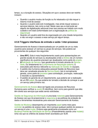 tempo, ou a duração do acesso. Situações em que o acesso deve ser restrito
incluem:
• Quando o usuário mudou de função ou foi rebaixado e já não requer o
mesmo nível de acesso
• Quando o usuário está sob investigação, mas ainda requer acesso a
serviços básicos, tais como e-mail. Neste caso seu e-mail pode ser
objecto de digitalização adicional (mas isso precisa ser tratado com muito
cuidado e em total conformidade com a organização do política de
segurança)
• Quando um usuário está fora da organização em uma missão temporária
e não vai exigir o acesso a esse serviço por algum tempo.
4.5.6 Triggers interfaces de entrada e saída / inter-processo
Gerenciamento de Acesso é desencadeada por um pedido de um ou mais
usuários para acessar um serviço ou grupo de serviços. Isto poderia ser
provenientes de qualquer dos seguintes:
• Uma RFC. Este é mais freqüentemente usado para apresentações em
grande escala de serviços ou atualizações onde o direitos de um número
significativo de usuários precisam ser atualizados como parte do projeto.
• ASolicitação de Serviço. Isso geralmente é iniciado através do Service
Desk, Ou diretamente no Cumprimento de Requisição sistema, E
executado pelo técnico relevante ou Aplicação de Gestão de equipes.
• A pedido dos humanos adequados pessoal Gestão de Recursos (que
deve ser canalizada através do Service Desk). Isto é normalmente
gerada, como parte do processo para contratação, promoção, realocação
e rescisão ou aposentadoria.
• O pedido do gerente de um departamento, que poderia ser a realização
de um RH papel, Ou que poderia ter tomado a decisão de começar a usar
um serviço pela primeira vez.
Gerenciamento de Acesso deve ser ligada aos processos de Recursos
Humanos para verificar a usuário'S identificar, bem como para garantir que eles
têm direito aos serviços que estão sendo solicitadas.
Gestão de Segurança da Informação é uma tecla motorista para Gerenciamento
de Acesso vez que irá proporcionar o segurança e as políticas de proteção de
dados e ferramentas necessárias para executar Gerenciamento de Acesso.
Gestão da Mudança desempenha um importante papel como meio para
controlar os pedidos de acesso reais. Isto é porque qualquer pedido de acesso a
um serviço é uma mudar, Embora seja geralmente processada como um
Mudança Padrão ou Solicitação de Serviço (Possivelmente usando uma modelo)
Uma vez que os critérios de acesso foram acordados por SLM.
ITIL V3 - Operação de Serviço - Página: 138 de 423
 
