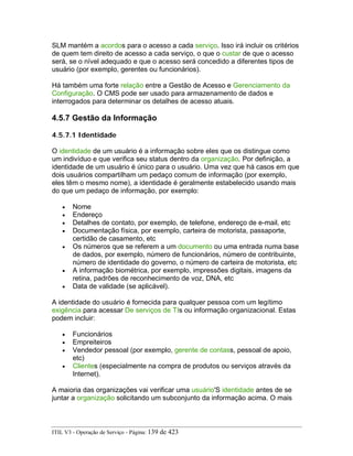 SLM mantém a acordos para o acesso a cada serviço. Isso irá incluir os critérios
de quem tem direito de acesso a cada serviço, o que o custar de que o acesso
será, se o nível adequado e que o acesso será concedido a diferentes tipos de
usuário (por exemplo, gerentes ou funcionários).
Há também uma forte relação entre a Gestão de Acesso e Gerenciamento da
Configuração. O CMS pode ser usado para armazenamento de dados e
interrogados para determinar os detalhes de acesso atuais.
4.5.7 Gestão da Informação
4.5.7.1 Identidade
O identidade de um usuário é a informação sobre eles que os distingue como
um indivíduo e que verifica seu status dentro da organização. Por definição, a
identidade de um usuário é único para o usuário. Uma vez que há casos em que
dois usuários compartilham um pedaço comum de informação (por exemplo,
eles têm o mesmo nome), a identidade é geralmente estabelecido usando mais
do que um pedaço de informação, por exemplo:
• Nome
• Endereço
• Detalhes de contato, por exemplo, de telefone, endereço de e-mail, etc
• Documentação física, por exemplo, carteira de motorista, passaporte,
certidão de casamento, etc
• Os números que se referem a um documento ou uma entrada numa base
de dados, por exemplo, número de funcionários, número de contribuinte,
número de identidade do governo, o número de carteira de motorista, etc
• A informação biométrica, por exemplo, impressões digitais, imagens da
retina, padrões de reconhecimento de voz, DNA, etc
• Data de validade (se aplicável).
A identidade do usuário é fornecida para qualquer pessoa com um legítimo
exigência para acessar De serviços de TIs ou informação organizacional. Estas
podem incluir:
• Funcionários
• Empreiteiros
• Vendedor pessoal (por exemplo, gerente de contass, pessoal de apoio,
etc)
• Clientes (especialmente na compra de produtos ou serviços através da
Internet).
A maioria das organizações vai verificar uma usuário'S identidade antes de se
juntar a organização solicitando um subconjunto da informação acima. O mais
ITIL V3 - Operação de Serviço - Página: 139 de 423
 