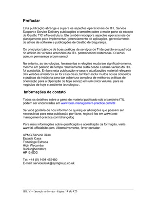 Prefaciar
Esta publicação abrange e supera os aspectos operacionais do ITIL Service
Support e Service Delivery publicações e também cobre a maior parte do escopo
de Gestão TIC infra-estrutura. Ele também incorpora aspectos operacionais do
planejamento para implementar, gerenciamento de aplicações, gerenciamento
de ativos de software e publicações de Gestão de Segurança.
Os princípios básicos de boas práticas de serviços de TI de gestão enquadrada
no âmbito de versões anteriores do ITIL permanecem inalteradas. O senso
comum permanece o bom senso!
No entanto, as tecnologias, ferramentas e relações mudaram significativamente,
mesmo em período de tempo relativamente curto desde a última versão do ITIL
foi concluída. Embora esta publicação re-usos e atualizações material relevante
das versões anteriores se for caso disso, também inclui muitos novos conceitos
e práticas da indústria para dar cobertura completa de melhores práticas de
orientação para a Operação de hoje serviço em um único volume, para os
negócios de hoje e ambiente tecnológico .
Informações de contato
Todos os detalhes sobre a gama de material publicado sob a bandeira ITIL
podem ser encontradas em www.best-management-practice.com/itil
Se você gostaria de nos informar de quaisquer alterações que possam ser
necessárias para esta publicação por favor, registrá-los em www.best-
management-practice.com/changelog
Para mais informações sobre qualificação e acreditação da formação, visite
www.itil-officialsite.com. Alternativamente, favor contatar:
APMG Service Desk
Espada Casa
Totteridge Estrada
High Wycombe
Buckinghamshire
HP13 6DG
Tel: +44 (0) 1494 452450
E-mail: servicedesk@apmgroup.co.uk
ITIL V3 - Operação de Serviço - Página: 14 de 423
 
