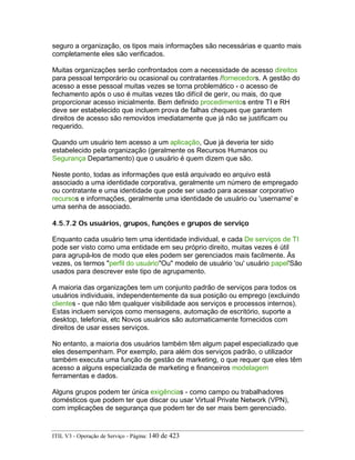 seguro a organização, os tipos mais informações são necessárias e quanto mais
completamente eles são verificados.
Muitas organizações serão confrontados com a necessidade de acesso direitos
para pessoal temporário ou ocasional ou contratantes /fornecedors. A gestão do
acesso a esse pessoal muitas vezes se torna problemático - o acesso de
fechamento após o uso é muitas vezes tão difícil de gerir, ou mais, do que
proporcionar acesso inicialmente. Bem definido procedimentos entre TI e RH
deve ser estabelecido que incluem prova de falhas cheques que garantem
direitos de acesso são removidos imediatamente que já não se justificam ou
requerido.
Quando um usuário tem acesso a um aplicação, Que já deveria ter sido
estabelecido pela organização (geralmente os Recursos Humanos ou
Segurança Departamento) que o usuário é quem dizem que são.
Neste ponto, todas as informações que está arquivado eo arquivo está
associado a uma identidade corporativa, geralmente um número de empregado
ou contratante e uma identidade que pode ser usado para acessar corporativo
recursos e informações, geralmente uma identidade de usuário ou 'username' e
uma senha de associado.
4.5.7.2 Os usuários, grupos, funções e grupos de serviço
Enquanto cada usuário tem uma identidade individual, e cada De serviços de TI
pode ser visto como uma entidade em seu próprio direito, muitas vezes é útil
para agrupá-los de modo que eles podem ser gerenciados mais facilmente. Às
vezes, os termos "perfil do usuário"Ou" modelo de usuário 'ou' usuário papel'São
usados para descrever este tipo de agrupamento.
A maioria das organizações tem um conjunto padrão de serviços para todos os
usuários individuais, independentemente da sua posição ou emprego (excluindo
clientes - que não têm qualquer visibilidade aos serviços e processos internos).
Estas incluem serviços como mensagens, automação de escritório, suporte a
desktop, telefonia, etc Novos usuários são automaticamente fornecidos com
direitos de usar esses serviços.
No entanto, a maioria dos usuários também têm algum papel especializado que
eles desempenham. Por exemplo, para além dos serviços padrão, o utilizador
também executa uma função de gestão de marketing, o que requer que eles têm
acesso a alguns especializada de marketing e financeiros modelagem
ferramentas e dados.
Alguns grupos podem ter única exigências - como campo ou trabalhadores
domésticos que podem ter que discar ou usar Virtual Private Network (VPN),
com implicações de segurança que podem ter de ser mais bem gerenciado.
ITIL V3 - Operação de Serviço - Página: 140 de 423
 