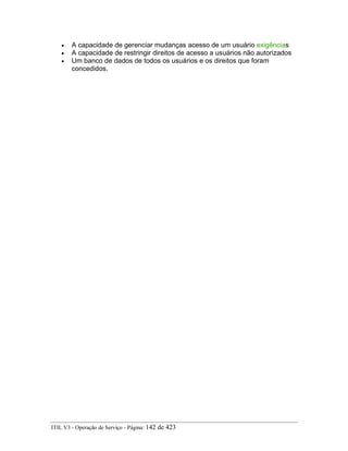 • A capacidade de gerenciar mudanças acesso de um usuário exigências
• A capacidade de restringir direitos de acesso a usuários não autorizados
• Um banco de dados de todos os usuários e os direitos que foram
concedidos.
ITIL V3 - Operação de Serviço - Página: 142 de 423
 
