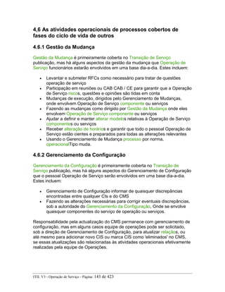 4,6 As atividades operacionais de processos cobertos de
fases do ciclo de vida de outros
4.6.1 Gestão da Mudança
Gestão da Mudança é primeiramente coberta no Transição de Serviço
publicação, mas há alguns aspectos da gestão da mudança que Operação de
Serviço funcionários estarão envolvidos em uma base dia-a-dia. Estes incluem:
• Levantar e submeter RFCs como necessário para tratar de questões
operação de serviço
• Participação em reuniões ou CAB CAB / CE para garantir que a Operação
de Serviço riscos, questões e opiniões são tidas em conta
• Mudanças de execução, dirigidos pelo Gerenciamento de Mudanças,
onde envolvem Operação de Serviço componente ou serviços
• Fazendo as mudanças como dirigido por Gestão da Mudança onde eles
envolvem Operação de Serviço componente ou serviços
• Ajudar a definir e manter alterar modelos relativas à Operação de Serviço
componentes ou serviços
• Receber alteração de horários e garantir que todo o pessoal Operação de
Serviço estão cientes e preparados para todas as alterações relevantes
• Usando o Gerenciamento de Mudança processo por norma,
operacionalTipo muda.
4.6.2 Gerenciamento da Configuração
Gerenciamento da Configuração é primeiramente coberta no Transição de
Serviço publicação, mas há alguns aspectos do Gerenciamento de Configuração
que o pessoal Operação de Serviço serão envolvidos em uma base dia-a-dia.
Estes incluem:
• Gerenciamento de Configuração informar de quaisquer discrepâncias
encontradas entre qualquer CIs e do CMS
• Fazendo as alterações necessárias para corrigir eventuais discrepâncias,
sob a autoridade do Gerenciamento da Configuração, Onde se envolve
quaisquer componentes do serviço de operação ou serviços.
Responsabilidade pela actualização do CMS permanece com gerenciamento de
configuração, mas em alguns casos equipe de operações pode ser solicitado,
sob a direção de Gerenciamento de Configuração, para atualizar relaçãos, ou
até mesmo para adicionar novo CIS ou marca CIS como 'eliminados' no CMS,
se essas atualizações são relacionadas às atividades operacionais efetivamente
realizadas pela equipe de Operações.
ITIL V3 - Operação de Serviço - Página: 143 de 423
 