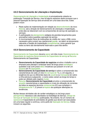 4.6.3 Gerenciamento de Liberação e Implantação
Gerenciamento de Liberação e Implantação é principalmente coberta na
publicação Transição de Serviço, mas há alguns aspectos deste processo que o
pessoal Operação de Serviço será envolvido em uma base dia-a-dia. Estes
podem incluir:
• Reais ações de implementação em relação ao desenvolvimento de novo
liberars, sob a direção de Gerenciamento de Liberação e Implantação,
onde eles se relacionam com os componentes de serviço de operação ou
serviços
• A participação no planejamento estágios de grandes lançamentos para
aconselhar sobre questões operação de serviço
• A movimentação física de instituições de crédito de / para o DML como
necessário para cumprir seu operacional papels - ao aderir ao lançamento
relevante e Gestão de Implantação procedimentos, como garantir que
todos os itens são devidamente reservado e para trás dentro
4.6.4 Gerenciamento da Capacidade
Gerenciamento da Capacidade deveria operar em três níveis: Gerenciamento da
Capacidade de negócios,Gerenciamento da Capacidade de serviço e Recurso
Gerenciamento da Capacidade.
• Gerenciamento da Capacidade de negócios envolve o trabalho com a
empresa para planejar e antecipar tanto de longo prazo estratégico
questões e de curto prazo tático iniciativas que possam vir a ter um
impacto em TI capacidade.
• Gerenciamento da Capacidade de serviço é sobre a compreensão das
características de cada um dos De serviços de TIs, e, em seguida, a
exigência de que os diferentes tipos de usuários ou transaçãos ter sobre
a infra-estrutura subjacente - e como estes variam ao longo do tempo e
pode ser afetado pelo negócio mudar.
• Recurso Gerenciamento da Capacidade envolve a compreensão da
atuação características e capacidades e níveis de utilização de correntes
de todos os aspectos técnicos componentes (IC) que compõem o
Infraestrutura de TI, E prever a impacto de quaisquer alterações ou
tendências.
Muitas dessas atividades são de caráter estratégico ou de longo prazo
planejamento natureza e são abordados na Estratégia de Serviço, Design de
Serviços e Transição de Serviço publicações. No entanto, há um número de
operacional Capacidade de actividades de gestão que devem ser executadas
em uma base regular e contínua, como parte de Operação de Serviço. Estes
incluem os seguintes.
ITIL V3 - Operação de Serviço - Página: 144 de 423
 