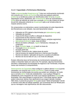 4.6.4.1 Capacidade e Performance Monitoring
Todos componentes da Infraestrutura de TI deve ser continuamente monitorado
(em conjunto com Gestão de Eventos) De modo que qualquer potencial
problemas ou tendências podem ser identificadas antes falhas ou atuação
degradação ocorre. Idealmente, tais monitoramento deve ser automatizada e
limiars deve ser definido de modo que a exceção alertars são criados em tempo
de permitir adequada evitando ou recuperação ação a ser tomada antes do
impacto adverso ocorre.
Os componentes e os elementos a serem monitorizadas irá variar dependendo
da infra-estrutura a ser utilizado, mas será tipicamente incluem:
• Utilização da CPU (global e discriminadas por sistema/serviço uso)
• Utilização de memória
• Taxas de ES (física e buffer) e utilização de dispositivo
• Comprimento da fila (máxima e média)
• Utilização arquivo de armazenamento (discos, partições segmentos)
• Aplicaçãos (rendimento taxas, taxas de falha)
• Bancos de dados (utilização, registro fechaduras, indexação, de
contenção)
• Rede transação taxas, erro e repetir as taxas de
• Transação tempo de resposta
• Duração perfis lote
• Internet / intranet do site / página taxas de acerto
• Internet tempos de resposta (externos e internos para firewalls)
• Número de sistema / aplicação de log-ons e usuários simultâneos
• Número de nós de rede em uso, e os níveis de utilização.
Existem diferentes tipos de ferramentas de monitoramento necessários para
coletar e interpretar dados em cada nível. Por exemplo, algumas ferramentas
permitem o desempenho de transações de negócios a ser monitorado, enquanto
outros vão monitorar CI comportamento.
Gerenciamento da Capacidade deve configurar e calibrar alarme limiars (quando
necessário, em conjunto com Gestão de Eventos, Como é muitas vezes
ferramentas de monitorização de eventos que podem ser utilizados), de modo
que a correcta alertar níveis são estabelecidos, e que qualquer filtragem é
estabelecido como necessário de modo a que apenas significativo eventos são
levantadas. Sem essa filtragem é possível que a "informação apenas 'alertas
podem obscurecer alertas mais significativos que exigem atenção imediata.
Além disso, é possível que grave falhas para causar "alerta tempestades" devido
a volumes muito altos de alertas repetidos, que novamente deve ser filtrada para
que as mensagens mais significativas não são obscurecidos.
ITIL V3 - Operação de Serviço - Página: 145 de 423
 
