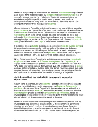 Pode ser apropriado para uso externo, de terceiros, monitoramento capacidades
para alguns itens de configuração ou componentes da Infraestrutura de TI (Por
exemplo, sites de Internet Key / páginas). Gestão de capacidade deve ser
envolvido em ajudar especificar e selecionar qualquer capacidade de
acompanhamento e na integração dos resultados ou eventuais alertas com
acompanhamento outro e manipulação sistemas.
Gerenciamento da Capacidade de trabalhar com todas as medidas adequadas
grupo de apoios para tomar decisões sobre onde os alarmes são encaminhadas
e em escalada caminhos e prazos. As indicações deverão ser registrados no
Service Desk bem como para o pessoal de apoio apropriado, de modo que
adequado Grave incidentes pode ser levantado para uma permanente registro
do evento existe - e equipe de Service Desk ter uma visão de como o grupo de
apoio(S) está lidando com a culpa e pode intervir se necessário.
Fabricantes alegou atuação capacidades e concordou meta de nível de serviços,
juntamente com o desempenho histórico real monitorados e os dados de
capacidade, devem ser utilizados para definir níveis de alerta. Isto pode
necessitar de ser um processo iterativo processo inicialmente, realizar alguns
ajustes de tentativa e erro, até que os níveis corretos sejam alcançados.
Nota: Gerenciamento da Capacidade pode ter que se envolver no capacidade
exigências e capacidades de IT Service Management. Se o organização A
equipe tem bastante serviço para lidar com a taxa de incidentes; se a estrutura
CAB pode lidar com o número de mudanças que está sendo solicitada a rever e
aprovar, se ferramentas de suporte pode lidar com o volume de dados que estão
sendo coletados são questões capacidade de gestão, que a equipe de Gestão
de Capacidade podem ser feitas para ajudar a investigar e responder.
4.6.4.2 capacidade ou manipulação desempenho incidentes
relacionados
Se um alerta é acionado, ou um incidente é gerado no Service Desk, causada
por uma capacidade de corrente ou em curso ou Gestão de Desempenho
problema, Gerenciamento de Capacidade deve envolver-se para identificar a
causa e encontrar uma resolução. Trabalhando em conjunto com a adequada
suporte técnico grupos, e ao lado Gerenciamento de Problemas, Todas as
investigações necessárias devem ser realizados para detectar exatamente o que
deu errado eo que é necessário para corrigir a situação.
Pode ser necessário mudar a monitorização mais detalhada durante a fase de
investigação para determinar a causa exata. O monitoramento é geralmente
definida em um "fundo" nível em circunstâncias normais devido à grande
quantidade de dados que podem ser gerados e evitar colocar muito alto um
fardo sobre a infra-estrutura de TI - mas quando as dificuldades específicas
ITIL V3 - Operação de Serviço - Página: 146 de 423
 
