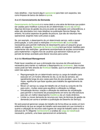 mais detalhes - mas haverá algum operacional para lidar com aspectos, tais
como limpeza de banco de dados e apoios.
4.6.4.5 Gerenciamento da Demanda
Gerenciamento da Demanda é o nome dado a uma série de técnicas que podem
ser usadas para modificar a procura de um determinado recurso ou serviço.
Algumas técnicas de gestão da procura pode ser planejado com antecedência, e
estes são abordados com mais detalhes na publicação Service Design. No
entanto, há outros aspectos da gestão da procura, que são de natureza mais
operacional, exigindo mais curto prazo a ação.
Se, por exemplo, o desempenho de um determinado serviço, está a causar
preocupação, a curto prazo e restrições simultaneidade de usuários são
necessárias para permitir melhorias de desempenho para um pequeno grupo
restrito, em seguida, Operação de Serviço funçãos terá que tomar medidas para
implementar tais restrições - geralmente acompanhada de acções concorrentes
para implementar o registro fora de usuários que estiveram inativos por um
período de tempo acordado para liberar recursos para outros.
4.6.4.6 Workload Management
Pode haver ocasiões em que a otimização dos recursos de infra-estrutura é
necessária para manter ou melhorar o desempenho ou rendimento. Isso muitas
vezes pode ser feito através de Workload Gestão, que é um termo genérico para
cobrir tais ações como:
• Reprogramação de um determinado serviço ou carga de trabalho para
executar em um horário diferente do dia, ou do dia da semana, etc
(geralmente longe do pico vezes para fora do pico janelas) - que, muitas
vezes, significa ter que fazer ajustes para trabalho de agendamento de
software.
• Mover um serviço ou carga de trabalho de um local ou conjunto de CIs
para outro - muitas vezes para equilibrar a utilização ou tráfego.
• Virtualização técnica: criação e utilização de sistemas de virtualização
para permitir o movimento de processamento em torno da infra-estrutura
para dar um melhor desempenho /resiliência de um modo dinâmico.
• Limitar ou mover demanda de recursos por meio de técnicas de gestão da
demanda (ver acima e também a publicação de Desenho de Serviço).
Só será possível gerenciar cargas de trabalho de forma eficaz se existe um bom
entendimento de que as cargas de trabalho será executado em que momento e
quanto a utilização de recursos cada lugares de carga de trabalho sobre a infra-
estrutura de TI. Diligente monitoramento e análise de carga de trabalhos é
necessário, portanto, uma base operacional em andamento.
ITIL V3 - Operação de Serviço - Página: 148 de 423
 