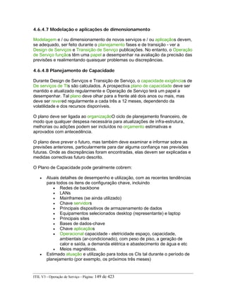 4.6.4.7 Modelação e aplicações de dimensionamento
Modelagem e / ou dimensionamento de novos serviços e / ou aplicaçãos devem,
se adequado, ser feito durante o planejamento fases e de transição - ver a
Design de Serviços e Transição de Serviço publicações. No entanto, o Operação
de Serviço funçãos têm uma papel a desempenhar na avaliação da precisão das
previsões e realimentando quaisquer problemas ou discrepâncias.
4.6.4.8 Planejamento de Capacidade
Durante Design de Serviços e Transição de Serviço, o capacidade exigências de
De serviços de TIs são calculados. A prospectiva plano de capacidade deve ser
mantido e atualizado regularmente e Operação de Serviço terá um papel a
desempenhar. Tal plano deve olhar para a frente até dois anos ou mais, mas
deve ser revered regularmente a cada três a 12 meses, dependendo da
volatilidade e dos recursos disponíveis.
O plano deve ser ligada ao organizaçãoO ciclo de planejamento financeiro, de
modo que qualquer despesa necessária para atualizações de infra-estrutura,
melhorias ou adições podem ser incluídos no orçamento estimativas e
aprovados com antecedência.
O plano deve prever o futuro, mas também deve examinar e informar sobre as
previsões anteriores, particularmente para dar alguma confiança nas previsões
futuras. Onde as discrepâncias foram encontradas, elas devem ser explicadas e
medidas correctivas futuro descrito.
O Plano de Capacidade pode geralmente cobrem:
• Atuais detalhes de desempenho e utilização, com as recentes tendências
para todos os itens de configuração chave, incluindo
• Redes de backbone
• LANs
• Mainframes (se ainda utilizado)
• Chave servidors
• Principais dispositivos de armazenamento de dados
• Equipamentos selecionados desktop (representante) e laptop
• Principais sites
• Bases de dados-chave
• Chave aplicaçãos
• Operacional capacidade - eletricidade espaço, capacidade,
ambientais (ar-condicionado), com peso de piso, a geração de
calor e saída, a demanda elétrica e abastecimento de água e etc
• Meios magnéticos.
• Estimado atuação e utilização para todos os CIs tal durante o período de
planejamento (por exemplo, os próximos três meses)
ITIL V3 - Operação de Serviço - Página: 149 de 423
 
