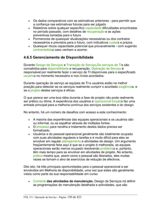 • Os dados comparativos com as estimativas anteriores - para permitir que
a confiança nas estimativas futuras para ser julgado
• Relatórios sobre qualquer específico capacidade dificuldades encontradas
no período passado, com detalhes de recuperação e as ações
preventivas tomadas para o futuro
• Pormenores de quaisquer atualizações necessárias ou dos contratos
necessários e previstos para o futuro, com indicativos custars e prazos.
• Quaisquer riscos capacidade potencial que provavelmente - com sugerido
contramedidas caso venham a ocorrer.
4.6.5 Gerenciamento de Disponibilidade
Durante Design de Serviços e Transição de Serviço,De serviços de TIs são
concebidos para disponibilidade e recuperação. Operação de Serviço é
responsável por realmente fazer o serviço de TI disponíveis para o especificado
usuários no momento necessário e nos níveis acordados.
Durante operação de serviço as equipes de TI e usuários estão na melhor
posição para detectar se os serviços realmente cumprir o acordado exigências, e
se o projeto destes serviços é eficaz.
O que parece ser uma boa idéia durante a fase de projeto não pode realmente
ser prático ou ótima. A experiência dos usuários e operacional funçãos faz uma
entrada principal para a melhoria contínua dos serviços existentes e do design.
No entanto, há um número de desafios com acesso a este conhecimento:
• A maioria das experiências das equipes operacionais e os usuários são
ou informal, ou se espalhar através de múltiplas fontes.
• O processo para recolha e tratamento destes dados precisa ser
formalizado.
• Usuários e do pessoal operacional geralmente são totalmente ocupado
com suas atividades regulares e tarefas e é muito difícil para eles se
envolver em regular planejamento e atividades de design. Um argumento
freqüentemente feita aqui é que se o projeto é melhorada, as equipes
operacionais serão menos ocupado resolvendo problemas e, portanto,
têm mais tempo para se envolver em atividades de projeto. No entanto,
prática mostra que, assim como o pessoal são liberados, eles muitas
vezes se tornam o alvo de exercícios de redução de efectivos.
Dito isto, há três principais oportunidades para o pessoal operacional a ser
envolvidos em Melhoria de disponibilidade, uma vez que estes são geralmente
vistos como parte da sua responsabilidade em curso:
• Comente das atividades de manutenção. Design de Serviços irá definir
as programações de manutenção detalhada e actividades, que são
ITIL V3 - Operação de Serviço - Página: 150 de 423
 