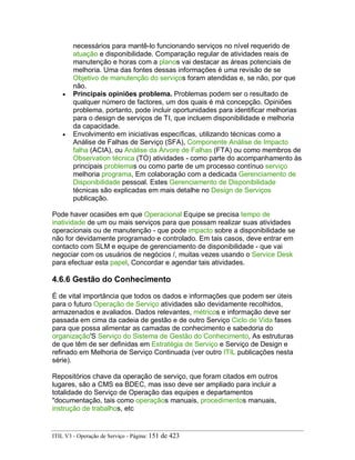 necessários para mantê-lo funcionando serviços no nível requerido de
atuação e disponibilidade. Comparação regular de atividades reais de
manutenção e horas com a planos vai destacar as áreas potenciais de
melhoria. Uma das fontes dessas informações é uma revisão de se
Objetivo de manutenção do serviços foram atendidas e, se não, por que
não.
• Principais opiniões problema. Problemas podem ser o resultado de
qualquer número de factores, um dos quais é má concepção. Opiniões
problema, portanto, pode incluir oportunidades para identificar melhorias
para o design de serviços de TI, que incluem disponibilidade e melhoria
da capacidade.
• Envolvimento em iniciativas específicas, utilizando técnicas como a
Análise de Falhas de Serviço (SFA), Componente Análise de Impacto
falha (ACIA), ou Análise da Árvore de Falhas (FTA) ou como membros de
Observation técnica (TO) atividades - como parte do acompanhamento às
principais problemas ou como parte de um processo contínuo serviço
melhoria programa, Em colaboração com a dedicada Gerenciamento de
Disponibilidade pessoal. Estes Gerenciamento de Disponibilidade
técnicas são explicadas em mais detalhe no Design de Serviços
publicação.
Pode haver ocasiões em que Operacional Equipe se precisa tempo de
inatividade de um ou mais serviços para que possam realizar suas atividades
operacionais ou de manutenção - que pode impacto sobre a disponibilidade se
não for devidamente programado e controlado. Em tais casos, deve entrar em
contacto com SLM e equipe de gerenciamento de disponibilidade - que vai
negociar com os usuários de negócios /, muitas vezes usando o Service Desk
para efectuar esta papel, Concordar e agendar tais atividades.
4.6.6 Gestão do Conhecimento
É de vital importância que todos os dados e informações que podem ser úteis
para o futuro Operação de Serviço atividades são devidamente recolhidos,
armazenados e avaliados. Dados relevantes, métricos e informação deve ser
passada em cima da cadeia de gestão e de outro Serviço Ciclo de Vida fases
para que possa alimentar as camadas de conhecimento e sabedoria do
organização'S Serviço do Sistema de Gestão do Conhecimento, As estruturas
de que têm de ser definidas em Estratégia de Serviço e Serviço de Design e
refinado em Melhoria de Serviço Continuada (ver outro ITIL publicações nesta
série).
Repositórios chave da operação de serviço, que foram citados em outros
lugares, são a CMS ea BDEC, mas isso deve ser ampliado para incluir a
totalidade do Serviço de Operação das equipes e departamentos
"documentação, tais como operaçãos manuais, procedimentos manuais,
instrução de trabalhos, etc
ITIL V3 - Operação de Serviço - Página: 151 de 423
 