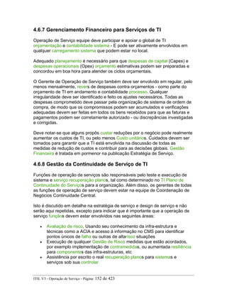 4.6.7 Gerenciamento Financeiro para Serviços de TI
Operação de Serviço equipe deve participar e apoiar o global de TI
orçamentação e contabilidade sistema - E pode ser ativamente envolvidos em
qualquer carregamento sistema que podem estar no local.
Adequado planejamento é necessário para que despesas de capital (Capex) e
despesas operacionais (Opex) orçamento estimativas podem ser preparadas e
concordou em boa hora para atender os ciclos orçamentais.
O Gerente de Operação de Serviço também deve ser envolvido em regular, pelo
menos mensalmente, revers de despesas contra orçamentos - como parte do
orçamento de TI em andamento e contabilidade processo. Qualquer
irregularidade deve ser identificado e feito os ajustes necessários. Todas as
despesas comprometido deve passar pela organização de sistema de ordem de
compra, de modo que os compromissos podem ser acumulados e verificações
adequadas devem ser feitas em todos os bens recebidos para que as faturas e
pagamentos podem ser corretamente autorizado - ou discrepâncias investigadas
e corrigidas.
Deve notar-se que alguns propôs custar reduções por o negócio pode realmente
aumentar os custos de TI, ou pelo menos Custo unitários. Cuidados devem ser
tomados para garantir que a TI está envolvida na discussão de todas as
medidas de redução de custos e contribuir para as decisões globais. Gestão
Financeira é tratada em pormenor na publicação Estratégia de Serviço.
4.6.8 Gestão da Continuidade de Serviço de TI
Funções de operação de serviços são responsáveis pelo teste e execução de
sistema e serviço recuperação planos, tal como determinado no TI Plano de
Continuidade do Serviços para a organização. Além disso, os gerentes de todas
as funções de operação de serviço devem estar na equipe de Coordenação de
Negócios Continuidade Central.
Isto é discutido em detalhe na estratégia de serviço e design de serviço e não
serão aqui repetidas, excepto para indicar que é importante que a operação de
serviço funçãos devem estar envolvidos nas seguintes áreas:
• Avaliação de risco, Usando seu conhecimento da infra-estrutura e
técnicas como a ACIA e acesso à informação no CMS para identificar
pontos únicos de falha ou outras de altarisco situações
• Execução de qualquer Gestão de Risco medidas que estão acordados,
por exemplo implementação de contramedidas, ou aumentada resiliência
para componentes das infra-estruturas, etc
• Assistência por escrito o real recuperação planos para sistemas e
serviços sob sua controlar
ITIL V3 - Operação de Serviço - Página: 152 de 423
 