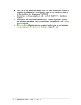 • Participação nos testes dos planos (tais como envolvimento em off-site de
testes etc simulações,) em uma base contínua, sob a direção do Gerente
de Continuidade dos Serviços de TI (ITSCM)
• Manutenção contínua dos planos sob o controle do GCSTI e Gestão da
Mudança
• Participação em campanhas de formação e sensibilização para garantir
que eles são capazes de executar os planos e compreender a sua papels
em um desastre
• O Service Desk irá desempenhar um papel fundamental na comunicação
com a equipe, clientes e usuários durante um desastre real
ITIL V3 - Operação de Serviço - Página: 153 de 423
 