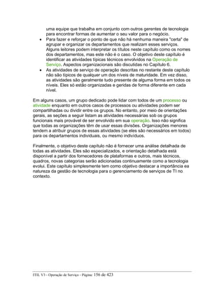 uma equipe que trabalha em conjunto com outros gerentes de tecnologia
para encontrar formas de aumentar o seu valor para o negócio.
• Para fazer e reforçar o ponto de que não há nenhuma maneira "certa" de
agrupar e organizar os departamentos que realizam esses serviços.
Alguns leitores podem interpretar os títulos neste capítulo como os nomes
dos departamentos, mas este não é o caso. O objetivo deste capítulo é
identificar as atividades típicas técnicos envolvidos na Operação de
Serviço. Aspectos organizacionais são discutidas no Capítulo 6.
• As atividades de serviço de operação descritas no restante deste capítulo
não são típicos de qualquer um dos níveis de maturidade. Em vez disso,
as atividades são geralmente tudo presente de alguma forma em todos os
níveis. Eles só estão organizadas e geridas de forma diferente em cada
nível.
Em alguns casos, um grupo dedicado pode lidar com todos de um processo ou
atividade enquanto em outros casos de processos ou atividades podem ser
compartilhadas ou dividir entre os grupos. No entanto, por meio de orientações
gerais, as seções a seguir listam as atividades necessárias sob os grupos
funcionais mais provável de ser envolvido em sua operação. Isso não significa
que todas as organizações têm de usar essas divisões. Organizações menores
tendem a atribuir grupos de essas atividades (se eles são necessários em todos)
para os departamentos individuais, ou mesmo indivíduos.
Finalmente, o objetivo deste capítulo não é fornecer uma análise detalhada de
todas as atividades. Eles são especializados, e orientação detalhada está
disponível a partir dos fornecedores de plataformas e outros, mais técnicos,
quadros, novas categorias serão adicionadas continuamente como a tecnologia
evolui. Este capítulo simplesmente tem como objetivo destacar a importância ea
natureza da gestão de tecnologia para o gerenciamento de serviços de TI no
contexto.
ITIL V3 - Operação de Serviço - Página: 156 de 423
 