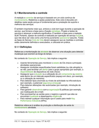 5,1 Monitoramento e controle
A medição e controlar de serviços é baseado em um ciclo contínuo de
monitoramento, Relatórios e ações posteriores. Este ciclo é discutido em
detalhes nesta seção porque é fundamental para a prestação de suporte e
melhoria dos serviços.
É também importante notar que, embora o ciclo tem lugar durante a operação de
serviço, que fornece a base para a fixação estratégia, Projeto e testes de
serviços e alcançar a melhoria significativa. É também a base para a medição
SLM. Portanto, apesar de controlo é realizada por operação de serviço funçãos,
que não deve ser visto como uma forma puramente operacional assunto. Todas
as fases do Serviço Ciclo de Vida devem assegurar que as medidas e controles
estão claramente definidos e executados, e colocada em prática.
5.1.1 Definições
Refere-se a monitorização da atividade de observar uma situação para detectar
mudanças que ocorrem ao longo do tempo.
No contexto do Operação de Serviço, Isto implica o seguinte:
• Usando ferramentas para monitorar o estado de CIs chave e principais
atividades operacionais
• Assegurar condições especificadas forem satisfeitas (ou não atingida) e,
se não, para levantar um alertar para o grupo apropriado (por exemplo, a
disponibilidade de dispositivos de rede chave)
• Assegurar que o atuação ou a utilização de um componente ou sistema
está dentro de um intervalo especificado (espaço em disco, por exemplo,
ou a utilização de memória)
• Para detectar tipos anormais ou níveis de actividade na infra-estrutura
(por exemplo, o potencial segurança ameaças)
• Para detectar alterações não autorizadas (por exemplo, introdução de
software)
• Para garantir observância com a organização'S políticas (por exemplo,
uso inadequado de e-mail)
• Para acompanhar as saídas para o negócio e garantir que eles se
encontram qualidade e desempenho exigências
• Para rastrear qualquer informação que é usado para medir Key
Performance Indicators (KPIs).
Relatórios refere-se à análise da produção e distribuição de saída do
monitoramento atividade.
No contexto do Operação de Serviço, Isto implica o seguinte:
ITIL V3 - Operação de Serviço - Página: 157 de 423
 