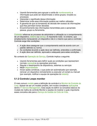 • Usando ferramentas para agrupar a saída de monitoramento a
informação que pode ser disseminada a vários grupos, funções ou
processos
• Interpretar o significado dessa informação
• Determinar onde essa informação poderia ser melhor utilizados
• A garantia de que os tomadores de decisão têm acesso às informações
que lhes permitam tomar decisões
• Encaminhamento das informações transmitidas para o apropriado
pessoa, grupo ou ferramenta.
Controlar refere-se ao processo de administrar a utilização ou o comportamento
de um dispositivo, sistema ou serviço. É importante notar, no entanto, que
simplesmente manipulando um dispositivo não é o mesmo que para a controlar.
Controle exige três condições:
• A ação deve assegurar que o comportamento está de acordo com um
padrão definido ou norma
• As condições levando a ação deve ser definida, entendida e confirmada
• A ação deve ser definido, aprovado e adequado para estas condições.
No contexto do Operação de Serviço, Controle implica o seguinte:
• Usando ferramentas para definir quais as condições que representam
normais operaçãos ou operações anormais
• Regular o desempenho de dispositivos, sistemas ou serviços
• Medir disponibilidade
• Iniciar ações corretivas, o que pode ser automatizado (por exemplo,
reiniciar um dispositivo remotamente ou executar um script) ou manual
(por exemplo, notificar a equipe de operações do estado).
5.1.2 Controle Loops monitor
O mais comum modelo para a definição de controle é o Monitor de Controle de
Loop. Apesar de ser um modelo simples, tem muitos complexos aplicaçãos
dentro IT Service Management. Esta seção irá definir os conceitos básicos do
modelo de malha de controle Monitor e seções irá mostrar o quão importante
esses conceitos são para o Serviço de Gestão de Ciclo de Vida.
ITIL V3 - Operação de Serviço - Página: 158 de 423
 
