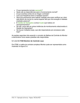 • O que representa normais operação?
• Quais são as dependências para o funcionamento normal?
• O que acontece antes de se chegar a entrada?
• Com que freqüência deve a medição ocorrer?
• Será que precisamos para realizar medição ativa para verificar se o item
está dentro da norma ou vamos esperar até que uma exceção é relatado
(medição passiva)?
• É Gestão de Operações a única função que realiza um
acompanhamento?
• Se não, como são as outras instâncias de monitoramento relacionados à
Gestão de Operações?
• Se houver múltiplos loops, que são responsáveis por processos cada
loop?
As seções seguintes irão expandir o conceito de Malhas de Controle do Monitor
e demonstrar como essas questões são respondidas.
5.1.2.2 O ITSM Monitor de Controle Laço
Em ITSM, a malha de controle complexo Monitor pode ser representada como
mostrado na figura 5.4.
ITIL V3 - Operação de Serviço - Página: 162 de 423
 