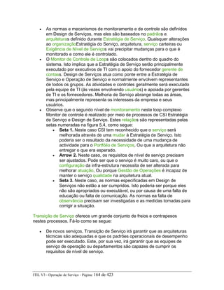 • As normas e mecanismos de monitoramento e de controle são definidos
em Design de Serviços, mas eles são baseados no padrãos e
arquiteturas definido durante Estratégia de Serviço. Quaisquer alterações
ao organizaçãoEstratégia do Serviço, arquitetura, serviço carteiras ou
Exigência de Nível de Serviços vai precipitar mudanças para o que é
monitorado e como ele é controlado.
• O Monitor de Controle de Loops são colocados dentro do quadro do
sistema. Isto implica que a Estratégia de Serviço serão principalmente
executado por executivos de TI com o apoio do fornecedor gerente de
contass. Design de Serviços atua como ponte entre a Estratégia de
Serviço e Operação de Serviço e normalmente envolvem representantes
de todos os grupos. As atividades e controles geralmente será executado
pela equipe de TI (às vezes envolvendo usuários) e apoiada por gerentes
de TI e os fornecedores. Melhoria de Serviço abrange todas as áreas,
mas principalmente representa os interesses da empresa e seus
usuários.
• Observe que o segundo nível de monitoramento neste loop complexo
Monitor de controle é realizado por meio de processos de CSI Estratégia
de Serviço e Design de Serviço. Estes relaçãos são representadas pelas
setas numeradas na figura 5.4, como segue:
• Seta 1. Neste caso CSI tem reconhecido que o serviço será
melhorada através de uma mudar à Estratégia de Serviço. Isto
poderia ser o resultado da necessidade de uma mudança de
actividade para o Portfólio de Serviços, Ou que a arquitetura não
entregar o que era esperado.
• Arrow 2. Neste caso, os requisitos de nível de serviço precisam
ser ajustados. Pode ser que o serviço é muito caro, ou que o
configuração da infra-estrutura necessita de ser alterada para
melhorar atuação, Ou porque Gestão de Operações é incapaz de
manter o serviço qualidade na arquitetura atual.
• Seta 3. Neste caso, as normas especificadas em Design de
Serviços não estão a ser cumpridos. Isto poderia ser porque eles
não são apropriados ou executável, ou por causa de uma falta de
educação ou falta de comunicação. As normas ea falta de
observância precisam ser investigadas e as medidas tomadas para
corrigir a situação.
Transição de Serviço oferece um grande conjunto de freios e contrapesos
nestes processos. Fá-lo como se segue:
• De novos serviços, Transição de Serviço irá garantir que as arquiteturas
técnicas são adequadas e que os padrões operacionais de desempenho
pode ser executado. Este, por sua vez, irá garantir que as equipes de
serviço de operação ou departamentos são capazes de cumprir os
requisitos de nível de serviço.
ITIL V3 - Operação de Serviço - Página: 164 de 423
 