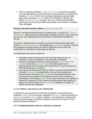 • Para os serviços existentes, Gestão da Mudança irá gerenciar qualquer
uma das alterações que são necessárias, como parte de um controle (por
exemplo, afinação), Assim como quaisquer alterações representadas
pelas setas marcadas 1, 2 e 3. Apesar de Transição de Serviço não
define estratégia e projeto serviços, por si só, fornece coordenação e
garantia de que os serviços estão funcionando e vai continuar a trabalhar,
como planejado.
Porque é que este circuito coberto Operação de Serviço?
Figura 5.4 representa Monitoramento e Controle para o conjunto da IT Service
Management. Alguns leitores da publicação operação de serviço pode sentir que
ele deve ser mais adequadamente abordados na publicação Estratégia de
Serviço.
No entanto, Monitoramento e Controle só pode ser efetivamente implantado
quando o serviço é operacional. Isto significa que o qualidade de todo o conjunto
de processos de Gerenciamento de Serviço depende de como eles são
monitorados e controlados de Operação de Serviço.
As implicações disso são as seguintes:
• Operação equipe de serviço não são as únicas pessoas com um
interesse no que é monitorado e como eles são controlados.
• Enquanto Operação de Serviço é responsável por monitoramento e
controlar de serviços e componentes, eles estão agindo como
administradores de uma parte muito importante do conjunto de laços de
ITSM Monitoramento e Controle
• Se a equipe da Operação de Serviço definir e executar Monitoramento e
Controle procedimentos isoladamente, nenhum dos processos de
Gerenciamento de Serviço ou funçãos só será plenamente eficaz. Isso
ocorre porque as funções de operação de serviço não vai apoiar as
prioridades e informações exigências de outros processos, por exemplo, a
tentativa de negociar um SLA quando os dados disponíveis apenas é a
página de swap as taxas em um servidor e a utilização da largura de
banda de uma rede detalhada.
5.1.2.3 definir o que precisa ser monitorado
A definição do que precisa ser monitorado é baseada no entendimento do
desejado resultado de um processo, dispositivo ou sistema. Deve concentrar-se
no serviço e os seus impacto sobre o negócio, e não apenas os componentes
individuais de tecnologia. A primeira pergunta que precisa ser feita é "O que
estamos tentando alcançar? '.
5.1.2.4 Monitoramento Interno e Externo e Controle
ITIL V3 - Operação de Serviço - Página: 165 de 423
 
