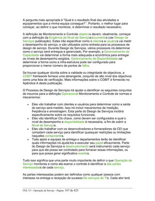 A pergunta mais apropriada é "Qual é o resultado final das atividades e
equipamentos que a minha equipa consegue? '. Portanto, o melhor lugar para
começar, ao definir o que monitorar, é determinar o resultado necessário.
A definição de Monitoramento e Controle objetivos devem, idealmente, começar
com a definição da Exigência de Nível de Serviçosdocumentos (ver Design de
Serviços publicação). Estes irão especificar como o clientes e usuários vai medir
o desempenho do serviço, e são utilizados como entrada para os processos de
design de serviço. Durante Design de Serviços, vários processos irá determinar
como o serviço será entregue e gerenciado. Por exemplo, a Gerenciamento da
Capacidade vai determinar a forma mais adequada e econômica para entregar
os níveis de desempenho exigidos. Gerenciamento de Disponibilidade vai
determinar a forma como a infra-estrutura pode ser configurado para
proporcionar o menor número de pontos de falha.
Se houver qualquer dúvida sobre a validade ou integridade de objectivos, a
COBIT framework fornece uma abrangente, conjunto de alto nível dos objectivos
como uma lista de verificação. Mais informações sobre o COBIT é fornecido no
Apêndice A desta publicação.
O Processo de Design de Serviços irá ajudar a identificar os seguintes conjuntos
de insumos para a definição Operacional Monitoramento e Controle de normas e
mecanismos:
• Eles vão trabalhar com clientes e usuários para determinar como a saída
do serviço será medido. Isso irá incluir mecanismos de medição,
freqüência e amostragem. Esta parte do Design de Serviços incidirá
especificamente sobre os requisitos funcionais.
• Eles vão identificar CIs chave, como devem ser configurados e qual o
nível de desempenho e disponibilidade é necessária, a fim de cobrir a
Nível de Serviços.
• Eles vão trabalhar com os desenvolvedores e fornecedores da CEI que
compõem cada serviço para identificar quaisquer restrições ou limitações
naqueles componentes.
• Todo apoio e equipes de entrega e departamentos terão de identificar
quais informações irá ajudá-los a executar seu papel eficazmente. Parte
do Design de Serviços e desenvolvimento será instrumento cada serviço
para que ele possa ser controlado para fornecer essas informações, ou
para que possa gerar significativo eventos.
Tudo isso significa que uma parte muito importante de definir o que Operação de
Serviço monitores e como ela exerce o controle é identificar a das partes
interessadass de cada serviço.
As partes interessadas podem ser definidos como qualquer pessoa com
interesse na entrega e recepção de sucesso De serviços de TIs. Cada ator terá
ITIL V3 - Operação de Serviço - Página: 167 de 423
 