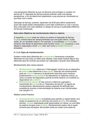 uma perspectiva diferente do que vai demorar para entregar ou receber um
serviço de TI. Operação de Serviço precisa entender cada uma dessas
perspectivas, a fim de determinar exatamente o que precisa ser monitorado eo
que fazer com a saída.
Operação de Serviço, portanto, dependem de SLM para definir exatamente
quem são essas partes interessadas e como elas contribuem ou usar o serviço.
Isso é discutido com mais detalhes no design de serviço e publicações Melhoria
de Serviço Continuada.
Nota sobre Objetivos de monitoramento interno e externo
O requerido resultado pode ser interno ou externo à Operação de Serviço
funçãos, embora deva ser sempre lembrado que uma ação interna, muitas
vezes, ter um resultado externo. Por exemplo, a consolidação servidors para
torná-los mais fáceis de administrar pode resultar numa custar poupança, o que
afetará a negociação e SLM rever ciclo, bem como o Gestão Financeira
processos.
5.1.2.6 Tipos de monitoramento
Existem muitos tipos diferentes de monitoramento ferramenta e situações
diferentes em que cada um deles será utilizado. Esta seção focaliza alguns dos
diferentes tipos de controlo que podem ser realizadas e quando seria adequado.
Monitoramento ativa versus passiva
• Monitoramento ativo refere-se à "interrogação" contínuo de um dispositivo
ou sistema para determinar a sua estado. Esse tipo de monitoramento
pode ser recurso intensivo e é geralmente reservado para monitorar
proativamente o disponibilidade de dispositivos ou sistemas críticos, ou
como um passo de diagnóstico quando se tenta resolver um incidente ou
diagnosticar um problema.
• Monitoramento passivo é mais comum e refere-se a geração e
transmissão de eventos de um "dispositivo de escuta", ou agente de
monitoramento. Monitoramento passivo depende de definição bem
sucedida de eventos e instrumentação do sistema a ser monitorizados
(ver secção 4.1).
Reativa contra Proactive
• Acompanhamento reactivo é projetado para solicitar ou desencadear uma
acção na sequência de um certo tipo de evento ou falha. Por exemplo,
servidor, atuação degradação pode desencadear um reboot, ou uma falha
do sistema irá gerar uma incidente. Monitoramento reativo não é usado
somente para exceções. Ele também pode ser usado como parte da
ITIL V3 - Operação de Serviço - Página: 168 de 423
 