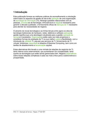 1 Introdução
Esta publicação fornece as melhores práticas de aconselhamento e orientação
sobre todos os aspectos da gestão do dia-a-dia operação de uma organização
de tecnologia da informação (TI). Abrange questões relacionadas com as
pessoas, processoes de tecnologia, infra-estrutura e relaçãos necessária para
garantir a elevada qualidade, o fornecimento eficaz de Serviços de TI necessário
para atender às necessidades de negócio.
O advento de novas tecnologias e as linhas ténues entre agora os silos de
tecnologia tradicionais de hardware, redes, telefonia e software aplicaçãos
gestão significa que uma abordagem atualizada para a gestão operação de
serviços é necessária. Organizaçãos estão cada vez mais propensos a
considerar formas de prestação de TI na sua melhor custar e flexibilidade, com a
introdução de utilidade TI, pay-per-use serviços de TI, fornecimento de TI
virtuais, dinâmicas capacidade e Adaptive Enterprise Computing, bem como em
tarefas de abastecimento e terceirização opções.
Estas alternativas têm levado a uma miríade de relações de negócios de TI,
tanto interna como externamente, que aumentaram em complexidade, tanto
quanto as tecnologias que estão sendo gerenciados têm. Negócio dependência
sobre essas relações complexas é cada vez mais crítico para a sobrevivência e
prosperidade.
ITIL V3 - Operação de Serviço - Página: 17 de 423
 
