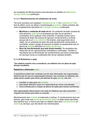 em resultados de Monitoramento) será discutido em detalhe no Melhoria de
Serviço Continuada publicação.
5.1.2.7 Monitoramento em ambientes de teste
Tal como acontece com qualquer Infraestrutura de TI, Um Ambiente de Teste
terá de definir como vai utilizar a monitorização e controlar. Estes controlos são
mais completamente discutidos na Transição de Serviço publicação.
• Monitorar o ambiente de teste em si: Um ambiente de teste consiste de
infra-estrutura, aplicaçãos e processos que têm de ser geridos e
controlados como qualquer outro ambiente. É tentador pensar que o
ambiente de teste não precisa de rigoroso monitoramento e controle,
porque não é um viver ambiente. No entanto, este argumento não é
válido. Se um ambiente de teste não está devidamente monitorizado e
controlado, existe o perigo de executar os testes no equipamento que se
desvia da padrãos definidos no Design de Serviços.
• Itens de monitoramento que está sendo testado: Os resultados dos
testes têm de ser rigorosamente controladas e verificadas. Também é
importante que as ferramentas de monitoramento que foram construídas
em serviços novos ou modificados têm de ser testados também.
5.1.2.8 Relatórios e ação
"Um relatório sozinho cria a consciência, um relatório com um plano de ação
alcança resultados.
Relatórios e disfunçãofunção
A experiência prática tem mostrado que há mais informação nas organizações
disfuncionais do que em organizações eficazes. Isto é porque os relatórios não
estão sendo usados para iniciar pré-definida de ação planos, mas sim:
• transferir a culpa para um incidente
• para tentar descobrir quem é o responsável por tomar uma decisão
• como entrada para a criação de planos de ação para futuras ocorrências.
Nas organizações disfuncionais uma série de relatórios que são produzidos
ninguém tem tempo para olhar ou consulta.
Monitoramento sem controlar é irrelevante e ineficaz. O monitoramento deve ser
sempre, para evitar que serviço e operacional objetivos estão sendo atendidas.
Isso significa que, a menos que haja um objetivo claro para monitoramento um
sistema ou serviços, que não devem ser monitorizados.
ITIL V3 - Operação de Serviço - Página: 171 de 423
 