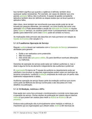 Isso também significa que quando a vigilância é definida, também deve
quaisquer ações necessárias. Por exemplo, ser capaz de detectar que uma
grande aplicação falhou não é suficiente. A equipe de gestão competente
aplicativo também deve ter definido as etapas exatas que vai levar quando o
aplicativo falha.
Além disso, deve também ser reconhecido que essa acção pode ter de ser
tomada por pessoas diferentes, por exemplo, um único evento (tal como uma
aplicação falha) Pode desencadear a acção da Aplicação de Gestão de equipa
(para restaurar serviço), os usuários (para iniciar o processamento manual) e de
gestão (para determinar como esta evento pode ser evitado no futuro).
As implicações disto princípio são descritos em mais pormenor em relação às
Gestão de Eventos (Ver secção 4.1).
5.1.2.9 auditorias Operação de Serviço
Regular auditars devem ser realizados com o Operação de Serviço processos e
atividades para garantir:
• Estão a ser realizados como pretendido
• Não há evasão
• Eles ainda são apto para o efeito, Ou para identificar eventuais alterações
ou melhorias.
Gerentes de operação de serviço pode optar por realizar auditorias si, mas o
ideal é alguma forma de elemento independente das auditorias é preferível.
O organização'S interno de TI equipe de auditoria ou departamento pode ser
solicitado a se envolver ou algumas organizações podem optar por participar de
terceiros consultoria / auditoria /avaliação empresas de modo que um perito vista
totalmente independente é obtido.
Auditorias operação de serviço fazem parte da avaliação contínua que ocorre
como parte de Melhoria de Serviço Continuada e são discutidos em mais
detalhes na publicação.
5.1.2.10 Medição, métricas e KPIs
Esta seção tem como foco principal o monitoramento e controle como base para
a operação de serviço. Outras seções da publicação ter coberto alguns básicos
métricos que podem ser usados para medir a eficácia e eficiência de um
processo.
Embora esta publicação não é principalmente sobre medição e métricas, é
importante que as organizações que utilizam estes diretrizs têm técnicas de
ITIL V3 - Operação de Serviço - Página: 172 de 423
 