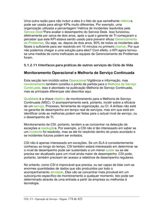 Uma outra razão para não incluir a eles é o fato de que semelhante métricos
pode ser usada para atingir KPIs muito diferentes. Por exemplo, uma
organização utilizada a percentagem 'métrica de Incidentes resolvidos pela
Service Desk"Para avaliar o desempenho do Service Desk. Isso funcionou
efetivamente por cerca de dois anos, após o qual o gerente de TI começaram a
perceber que este KPI estava sendo usado para prevenir eficaz Gerenciamento
de Problemas, Ou seja, se, depois de dois anos, 80% de todos os incidentes são
fáceis o suficiente para ser resolvido em 10 minutos no primeiro chamar, Por que
não podemos chegar a uma solução para eles? Com efeito, o KPI agora tornou-
se uma medida de como ineficazes as equipes de Gerenciamento de Problemas
foram.
5.1.2.11 Interfaces para práticas de outros serviços do Ciclo de Vida
Monitoramento Operacional e Melhoria de Serviço Continuada
Esta secção tem incidido sobre Operacional Vigilância e informação, mas
monitoramento também constitui o ponto de partida para o Melhoria de Serviço
Continuada. Isso é abordado na publicação Melhoria de Serviço Continuada,
mas as principais diferenças são descritos aqui.
Qualidade é a chave objetivo de monitoramento para a Melhoria de Serviço
Continuada (MSC). O acompanhamento será, portanto, incidir sobre a eficácia
de um serviço, Processo, ferramenta de organização, ou CI. A ênfase não está
na garantia de desempenho em tempo real de serviços, mas sim que está em
identificar onde as melhorias podem ser feitas para o actual nível de serviço, ou
o desempenho de TI.
Monitoramento de CSI, portanto, tendem a se concentrar na detecção de
exceções e resoluçãos. Por exemplo, a CSI não é tão interessado em saber se
um incidente foi resolvido, mas se ele foi resolvido dentro do prazo acordado e
se incidentes futuros podem ser evitados.
CSI não é apenas interessado em exceções. Se um SLA é consistentemente
conheceu ao longo do tempo, CSI também estará interessado em determinar se
o nível de desempenho pode ser sustentado a um menor custar ou se ele
precisa ser atualizado para um nível ainda maior de desempenho. CSI pode,
portanto, também precisam ter acesso a relatórios de desempenho regulares.
No entanto, como CSI é improvável que precisa, ou ser capaz de lidar com as
enormes quantidades de dados que são produzidos por todo o
acompanhamento atividade, Eles vão se concentrar mais provável em um
subconjunto específico de monitoramento a qualquer momento. Isto pode ser
determinado através de uma entrada a partir da empresa ou melhorias à
tecnologia.
ITIL V3 - Operação de Serviço - Página: 174 de 423
 