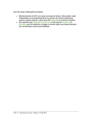 Isso tem duas implicações principais:
• Monitoramento de CSI vai mudar ao longo do tempo. Eles podem estar
interessados no acompanhamento do serviço de correio electrónico
quarto e depois passar a olhar para RH sistemas no próximo trimestre.
• Isto significa que, Operação de Serviço e CSI precisa construir um
processo que irá ajudá-los a chegar a acordo sobre que áreas precisam
ser monitoradas e para que finalidade.
ITIL V3 - Operação de Serviço - Página: 175 de 423
 