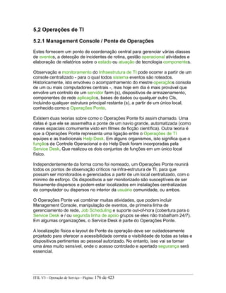 5,2 Operações de TI
5.2.1 Management Console / Ponte de Operações
Estes fornecem um ponto de coordenação central para gerenciar várias classes
de eventos, a detecção de incidentes de rotina, gestão operacional atividades e
elaboração de relatórios sobre o estado ou atuação de tecnologia componentes.
Observação e monitoramento do Infraestrutura de TI pode ocorrer a partir de um
console centralizado - para o qual todos sistema eventos são roteados.
Historicamente, isto envolveu o acompanhamento do mestre operaçãos consola
de um ou mais computadores centrais -, mas hoje em dia é mais provável que
envolve um controlo de um servidor farm (s), dispositivos de armazenamento,
componentes de rede aplicaçãos, bases de dados ou qualquer outro CIs,
incluindo qualquer estrutura principal restante (s), a partir de um único local,
conhecido como o Operações Ponte.
Existem duas teorias sobre como o Operações Ponte foi assim chamado. Uma
delas é que ele se assemelha a ponte de um navio grande, automatizada (como
naves espaciais comumente visto em filmes de ficção científica). Outra teoria é
que a Operações Ponte representa uma ligação entre o Operações de TI
equipes e as tradicionais Help Desk. Em alguns organismos, isto significa que o
funçãos de Controle Operacional e do Help Desk foram incorporadas pela
Service Desk, Que realizou os dois conjuntos de funções em um único local
físico.
Independentemente da forma como foi nomeado, um Operações Ponte reunirá
todos os pontos de observação críticos na infra-estrutura de TI, para que
possam ser monitorados e gerenciados a partir de um local centralizado, com o
mínimo de esforço. Os dispositivos a ser monitorizado são susceptíveis de ser
fisicamente dispersos e podem estar localizados em instalações centralizadas
do computador ou dispersos no interior da usuário comunidade, ou ambos.
O Operações Ponte vai combinar muitas atividades, que podem incluir
Management Console, manipulação de eventos, de primeira linha de
gerenciamento de rede, Job Scheduling e suporte out-of-hora (cobertura para o
Service Desk e / ou segunda linha de apoio grupos se eles não trabalham 24/7).
Em algumas organizações, o Service Desk é parte do Operações Ponte.
A localização física e layout de Ponte da operação deve ser cuidadosamente
projetado para oferecer a acessibilidade correta e visibilidade de todas as telas e
dispositivos pertinentes ao pessoal autorizado. No entanto, isso vai se tornar
uma área muito sensível, onde o acesso controlado e apertado segurança será
essencial.
ITIL V3 - Operação de Serviço - Página: 176 de 423
 