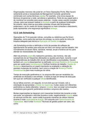 Organizações menores não pode ter um físico Operações Ponte, Mas haverá
certamente ainda a necessidade de Management Console, geralmente
combinado com outras técnicas papels. Por exemplo, uma única equipe de
técnicos irá gerenciar a rede, servidores e aplicativos. Parte do seu papel será o
de monitorar os consoles para esses sistemas - muitas vezes usando consoles
virtuais, para que possam realizar o atividade a partir de qualquer localização.
No entanto, deve notar-se que estas consolas virtuais são ferramentas
poderosas e, se for usado em locais inseguros ou mais conexões a descoberto,
pode representar uma segurança significativa ameaça.
5.2.2 Job Scheduling
Operações de TI irá executar rotinas, consultas ou relatórios que lhe forem
delegadas, como parte dos serviços de entrega, ou como parte da rotina de
limpeza delegada pelo técnico e Aplicação de Gestão de equipes.
Job Scheduling envolve a definição e início de pacotes de software de
agendamento de tarefas para executar em lote e em tempo real de trabalho. Isto
normalmente envolvem diária, semanal, mensal, anual e horários ad hoc para
atender às necessidades de negócio.
Além da primeira projetoOu redesenho periódica, dos horários, não são
susceptíveis de ser frequentes alterações ou ajustes para fazer, durante o qual
as dependências de trabalho têm de ser identificados e acomodados. Haverá
também um papel a desempenhar na definição alertars e Relatório de Exceçãos
para ser usado para monitoramento/ Verificar horários de trabalho. Gestão da
Mudança desempenha um papel importante na avaliação e validação de
grandes mudanças de horários, bem como a criação de Mudança Padrão
procedimentos para mais mudanças de rotina.
Tempo de execução parâmetros e / ou arquivos têm que ser recebidos (ou
acelerada se atrasado) e de entrada - e todos os logs em tempo de execução
tem que ser verificado e qualquer falhas identificadas.
Se as falhas ocorrem, em seguida, re-runs terá que ser iniciado, sob a
orientação da apropriadas unidade de negócioss, muitas vezes com diferentes
parâmetros ou dados alterados / arquivo versãos. Isso vai exigir comunicações
cuidadosos para garantir parâmetros corretos e arquivos são usados.
Muitas organizações se deparam com crescentes horários lote durante a noite
que pode, se superado o slot lote durante a noite, negativamente impacto sobre
os serviços on-line dia - assim estão buscando maneiras de utilizar máxima
durante a noite capacidade e atuação, Em conjunto com Gerenciamento da
Capacidade. Isto é onde Workload Técnicas de gestão podem ser úteis, tais
como:
ITIL V3 - Operação de Serviço - Página: 177 de 423
 