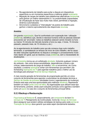 • Re-agendamento de trabalho para evitar a disputa em dispositivos
específicos ou em momentos específicos e melhorar global rendimento
• Migração de cargas de trabalho para plataformas alternativas /ambientes
para ganhar um melhor desempenho e / ou produtividade (capacidades
de virtualização de fazer isso muito mais viável, permitindo a migração,
dinâmico automatizado)
• Sincronismo cuidadoso e "intercalação" de postos de trabalho para
ganhar o máximo aproveitamento dos disponíveis recursos.
Anedota
Um grande organização, Que foi confrontado com superação lote / utilização
problemas, identificou que, devido à natureza humana onde as pessoas estavam
procurando ser 'arrumado', todos os trabalhos estavam sendo iniciado na hora
ou menos 15 minutos de intervalo durante a hora (ou seja, n horas, 15 minutos
passado, passado meia, de 15 minutos a, etc.)
Ao re-agendamento de trabalho para que ele começou logo outro trabalho
terminado, e cambaleando os tempos de início de outro trabalho, ele foi capaz
de obter reduções significativas na disputa e conseguir o processamento muito
mais rápido em geral, que se resolveu a sua problemas, sem a necessidade de
atualizações.
Job Scheduling tornou-se um sofisticado atividade, Incluindo qualquer número
de variáveis - tais como tempo-sensibilidade, dependências críticas e não
críticas, balanceamento de carga de trabalho, falha e encaminhar, etc Como
resultado, a maioria operaçãos contar com ferramentas que permitem Job
Scheduling Operações de TI para agendar trabalhos para o melhor uso da
tecnologia para alcançar Nível de Serviço Objetivos.
A mais recente geração de ferramentas de programação permite um único
conjunto de ferramentas para agendar e automatizar as atividades técnicas e
Serviço de Gestão de processo atividades (como o agendamento de mudança).
Embora esta seja uma boa oportunidade para melhorar eficiência, Representa
também um maior ponto único de falha. As organizações que utilizam esse tipo
de ferramenta, portanto, ainda usam soluções pontuais como agentes e também
como um apoio no caso de o conjunto de ferramentas principal falhar.
5.2.3 Backup e Restauração
Faça backup e Restaurar É, essencialmente, um componente do bem De
serviços de TI Planejamento da Continuidade. Como tal, Design de Serviços
deve assegurar que existem sólidas estratégias de backup para cada serviço e
Transição de Serviço deve garantir que estas sejam devidamente testados.
ITIL V3 - Operação de Serviço - Página: 178 de 423
 