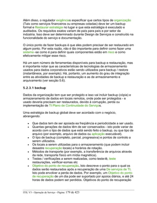 Além disso, o regulador exigências especificar que certos tipos de organização
(Tais como serviços financeiros ou empresas cotadas) deve ter um backup
formal e Restaurar estratégia no lugar e que esta estratégia é executado e
auditados. Os requisitos exatos variam de país para país e por setor da
indústria. Isso deve ser determinado durante Design de Serviços e construído na
funcionalidade do serviço e documentação.
O único ponto de fazer backups é que eles podem precisar de ser restaurado em
algum ponto. Por esta razão, não é tão importante para definir como fazer uma
sistema -se como é para definir quais componentes estão em risco e como
efetivamente mitigar esse risco.
Há um sem número de ferramentas disponíveis para backup e restauração, mas
é importante notar que as características de tecnologias de armazenamento
usados para dados corporativos estão sendo utilizados para backup / restore
(instantâneos, por exemplo). Há, portanto, um aumento do grau de integração
entre as atividades de backup e restauração e as de armazenamento e
arquivamento (ver secção 5.6).
5.2.3.1 backup
Dados da organização tem que ser protegido e isso vai incluir backup (cópia) e
armazenamento de dados em locais remotos, onde pode ser protegidos - e
usado deveria precisam ser restaurados, devido à corrupção, perda ou
implementação de TI Plano de Continuidade do Serviços.
Uma estratégia de backup global deve ser acordado com o negócio,
abrangendo:
• Que dados tem de ser apoiada ea freqüência e periodicidade a ser usado.
• Quantas gerações de dados têm de ser conservados - isto pode variar de
acordo com o tipo de dados que está sendo feito o backup, ou que tipo de
arquivo (por exemplo, arquivo de dados ou aplicação executável).
• O tipo de backup (completo, parcial, progressiva) e pontos de controlo a
serem utilizados.
• Os locais a serem utilizadas para o armazenamento (que podem incluir
desastre recuperação locais) e horários de rotação.
• Métodos de transporte (por exemplo, a transferência de arquivos através
da rede, transporte físico em mídia magnética).
• Testes / verificações a serem realizadas, como teste-lê, teste
restaurações, verificar-somas etc
• Objetivo do ponto de recuperação. Isto descreve o ponto para o qual os
dados serão restaurados após a recuperação de uma De serviços de TI.
Isto pode envolver a perda de dados. Por exemplo, um Objetivo do ponto
de recuperação de um dia pode ser suportado por apoios diários, e até 24
horas de dados podem ser perdidos. Objetivos do ponto de recuperação
ITIL V3 - Operação de Serviço - Página: 179 de 423
 